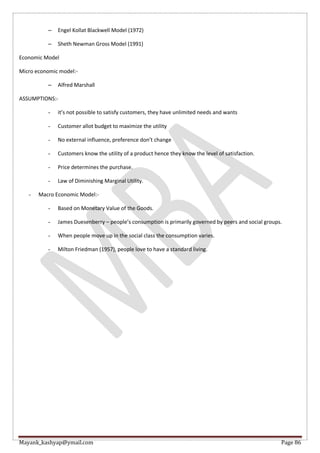 Mayank_kashyap@ymail.com Page 86
– Engel Kollat Blackwell Model (1972)
– Sheth Newman Gross Model (1991)
Economic Model
Micro economic model:-
– Alfred Marshall
ASSUMPTIONS:-
- it’s not possible to satisfy customers, they have unlimited needs and wants
- Customer allot budget to maximize the utility
- No external influence, preference don’t change
- Customers know the utility of a product hence they know the level of satisfaction.
- Price determines the purchase.
- Law of Diminishing Marginal Utility.
- Macro Economic Model:-
- Based on Monetary Value of the Goods.
- James Duesenberry – people’s consumption is primarily governed by peers and social groups.
- When people move up in the social class the consumption varies.
- Milton Friedman (1957), people love to have a standard living.
 