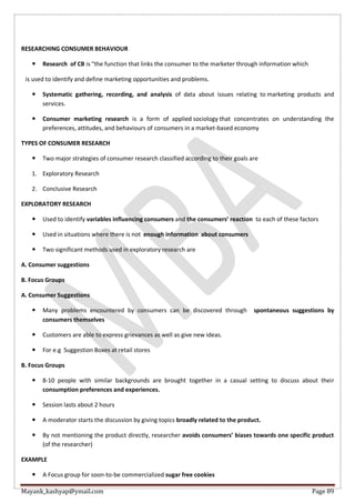 Mayank_kashyap@ymail.com Page 89
RESEARCHING CONSUMER BEHAVIOUR
 Research of CB is "the function that links the consumer to the marketer through information which
is used to identify and define marketing opportunities and problems.
 Systematic gathering, recording, and analysis of data about issues relating to marketing products and
services.
 Consumer marketing research is a form of applied sociology that concentrates on understanding the
preferences, attitudes, and behaviours of consumers in a market-based economy
TYPES OF CONSUMER RESEARCH
 Two major strategies of consumer research classified according to their goals are
1. Exploratory Research
2. Conclusive Research
EXPLORATORY RESEARCH
 Used to identify variables influencing consumers and the consumers’ reaction to each of these factors
 Used in situations where there is not enough information about consumers
 Two significant methods used in exploratory research are
A. Consumer suggestions
B. Focus Groups
A. Consumer Suggestions
 Many problems encountered by consumers can be discovered through spontaneous suggestions by
consumers themselves
 Customers are able to express grievances as well as give new ideas.
 For e.g Suggestion Boxes at retail stores
B. Focus Groups
 8-10 people with similar backgrounds are brought together in a casual setting to discuss about their
consumption preferences and experiences.
 Session lasts about 2 hours
 A moderator starts the discussion by giving topics broadly related to the product.
 By not mentioning the product directly, researcher avoids consumers’ biases towards one specific product
(of the researcher)
EXAMPLE
 A Focus group for soon-to-be commercialized sugar free cookies
 