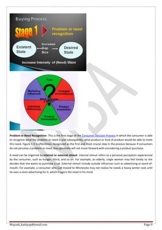 Mayank_kashyap@ymail.com Page 9
Problem or Need Recognition -This is the first stage of the Consumer Decision Process in which the consumer is able
to recognize what the problem or need is and subsequently, what product or kind of product would be able to meet
this need. Figure 1 It is oftentimes recognized as the first and most crucial step in the process because if consumers
do not perceive a problem or need, they generally will not move forward with considering a product purchase.
A need can be trigerred by internal or external stimuli. Internal stimuli refers to a personal perception experienced
by the consumer, such as hunger, thirst, and so on. For example, an elderly, single woman may feel lonely so she
decides that she wants to purchase a cat. External stimuli include outside influences such as advertising or word-of-
mouth. For example, a consumer who just moved to Minnesota may not realize he needs a heavy winter coat until
he sees a store advertising for it, which triggers the need in his mind.
 