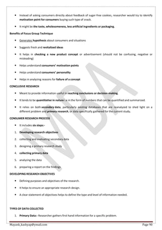 Mayank_kashyap@ymail.com Page 90
 Instead of asking consumers directly about feedback of sugar-free cookies, researcher would try to identify
motivation point for consumers buying such type of snack.
 It might be the taste, wholesomeness, less artificial ingredients or packaging.
Benefits of Focus Group Technique
 Generates hypothesis about consumers and situations
 Suggests fresh and revitalized ideas
 It helps in checking a new product concept or advertisement (should not be confusing, negative or
misleading)
 Helps understand consumers’ motivation points
 Helps understand consumers’ personality
 Helps in analyzing reasons for failure of a concept
CONCLUSIVE RESEARCH
 Meant to provide information useful in reaching conclusions or decision-making.
 It tends to be quantitative in nature i.e in the form of numbers that can be quantified and summarized.
 It relies on both secondary data, particularly existing databases that are reanalyzed to shed light on a
different problem and primary research, or data specifically gathered for the current study.
CONSUMER RESEARCH PROCESS
 It includes six steps:-
1. Developing research objectives
2. collecting and evaluating secondary data
3. designing a primary research study
4. collecting primary data
5. analyzing the data
6. preparing a report on the findings
DEVELOPING RESEARCH OBJECTIVES
 Defining purposes and objectives of the research.
 It helps to ensure an appropriate research design.
 A clear statement of objectives helps to define the type and level of information needed.
TYPES OF DATA COLLECTED
1. Primary Data:- Researcher gathers first hand information for a specific problem.
 