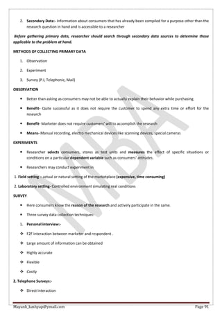 Mayank_kashyap@ymail.com Page 91
2. Secondary Data:- Information about consumers that has already been compiled for a purpose other than the
research question in hand and is accessible to a researcher
Before gathering primary data, researcher should search through secondary data sources to determine those
applicable to the problem at hand.
METHODS OF COLLECTING PRIMARY DATA
1. Observation
2. Experiment
3. Survey (P.I, Telephonic, Mail)
OBSERVATION
 Better than asking as consumers may not be able to actually explain their behavior while purchasing.
 Benefit- Quite successful as it does not require the customer to spend any extra time or effort for the
research
 Benefit- Marketer does not require customers’ will to accomplish the research
 Means- Manual recording, electro mechanical devices like scanning devices, special cameras
EXPERIMENTS
 Researcher selects consumers, stores as test units and measures the effect of specific situations or
conditions on a particular dependent variable such as consumers’ attitudes.
 Researchers may conduct experiment in
1. Field setting – actual or natural setting of the marketplace (expensive, time consuming)
2. Laboratory setting- Controlled environment simulating real conditions
SURVEY
 Here consumers know the reason of the research and actively participate in the same.
 Three survey data collection techniques:
1. Personal interview:-
 F2F interaction between marketer and respondent .
 Large amount of information can be obtained
 Highly accurate
 Flexible
 Costly
2. Telephone Surveys:-
 Direct interaction
 