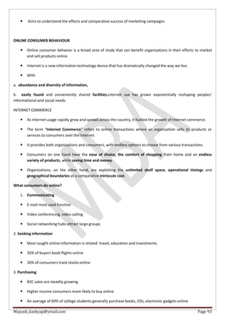 Mayank_kashyap@ymail.com Page 93
 Aims to understand the effects and comparative success of marketing campaigns
ONLINE CONSUMER BEHAVIOUR
 Online consumer behavior is a broad area of study that can benefit organizations in their efforts to market
and sell products online.
 Internet is a new information technology device that has dramatically changed the way we live.
 With
a. abundance and diversity of information,
b. easily found and conveniently shared facilities,internet use has grown exponentially reshaping peoples’
informational and social needs.
INTERNET COMMERCE
 As Internet usage rapidly grew and spread across the country, it fuelled the growth of Internet commerce.
 The term “Internet Commerce” refers to online transactions where an organization sells its products or
services to consumers over the Internet.
 It provides both organizations and consumers, with endless options to choose from various transactions.
 Consumers on one hand have the ease of choice, the comfort of shopping from home and an endless
variety of products, while saving time and money.
 Organizations, on the other hand, are exploiting the unlimited shelf space, operational timings and
geographical boundaries at a comparative miniscule cost.
What consumers do online?
1. Communicating
 E-mail most used function
 Video conferencing, video calling.
 Social networking hubs attract large groups
2. Seeking information
 Most sought online information is related travel, education and investments.
 35% of buyers book flights online
 26% of consumers track stocks online
3. Purchasing
 B2C sales are steadily growing
 Higher income consumers more likely to buy online
 An average of 69% of college students generally purchase books, CDs, electronic gadgets online
 