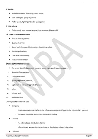 Mayank_kashyap@ymail.com Page 94
4. Gaming
 33% of all Internet users play games online
 Men are largest group of gamers
 Prefer sports, fighting and outer space games
5. Entertaining
 Online music most popular among those less than 30 years old.
FACTORS AFFECTING ONLINE CB
 Price of product/service
 Quality of service
 Speed and relevance of information about the product
 Reliability of delivery
 Ease of on-line ordering
 Trust towards vendors
ONLINE CONSUMER CONCERNS
 The seven identified consumer concerns about making online purchases are
I. Security of transactions,
II. customer support,
III. quality of products/services,
IV. legitimacy of firm selling product/ service
V. price,
VI. privacy, and
VII. documentation
Challenges of the Internet: 5 Cs
 Company
◦ Employee growth rate: higher in the infrastructure segment, lower in the intermediary segment
◦ Decreased employee productivity due to Web surfing
 Channel
◦ The Internet as a distribution channel
◦ Infomediaries: Manage the transmission of distribution-related information
 Consumer
 