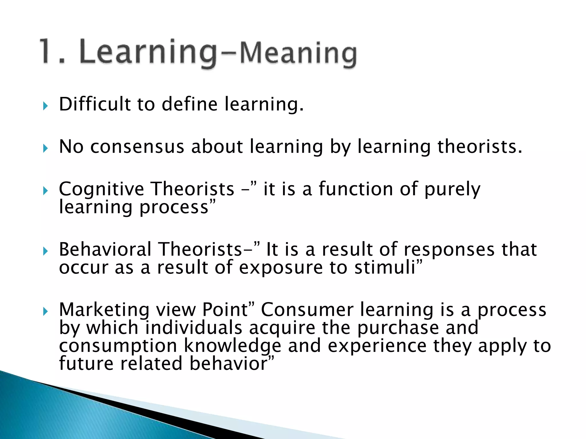  Difficult to define learning.
 No consensus about learning by learning theorists.
 Cognitive Theorists –” it is a function of purely
learning process”
 Behavioral Theorists-” It is a result of responses that
occur as a result of exposure to stimuli”
 Marketing view Point” Consumer learning is a process
by which individuals acquire the purchase and
consumption knowledge and experience they apply to
future related behavior”
 