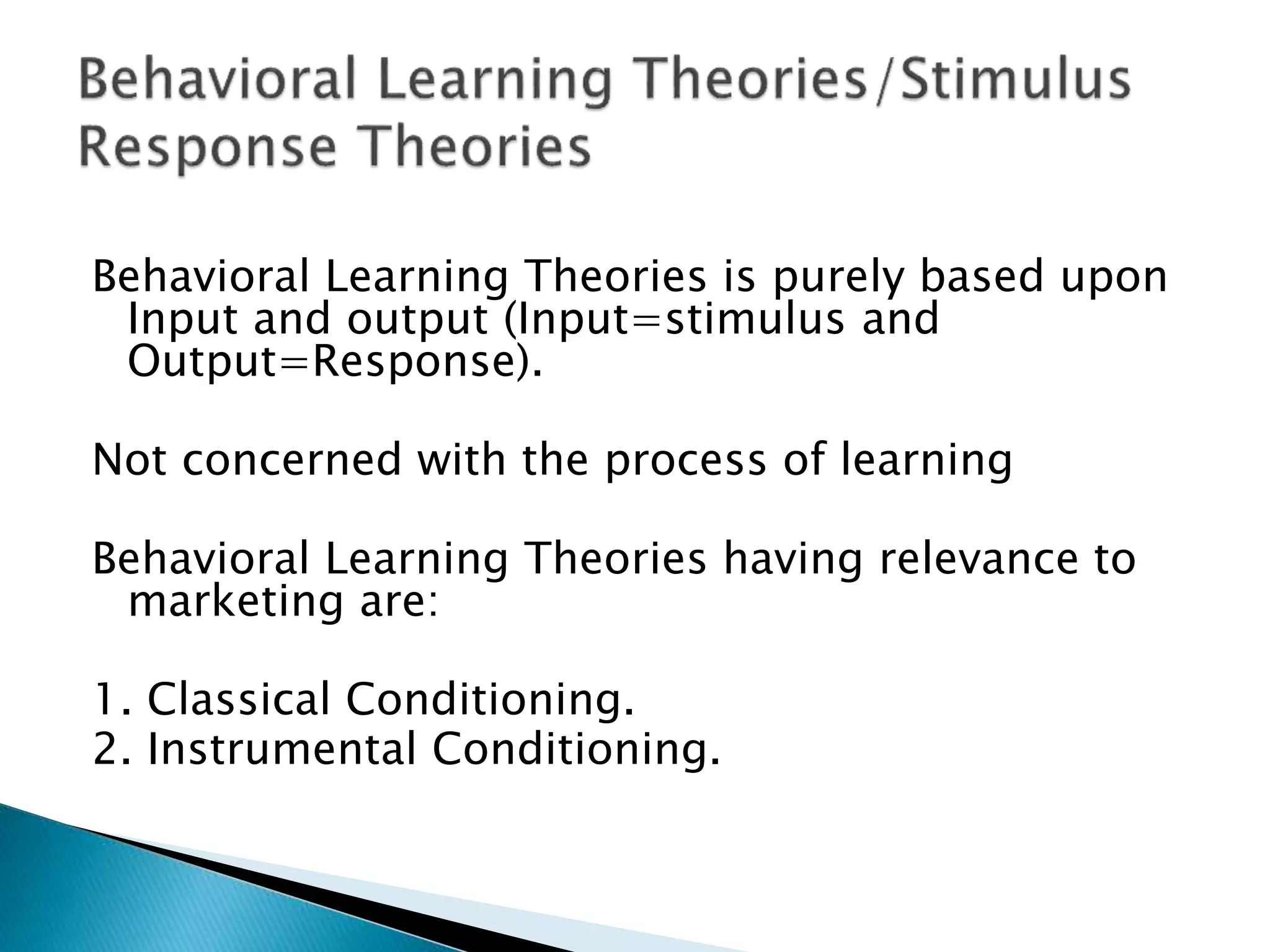 Behavioral Learning Theories is purely based upon
Input and output (Input=stimulus and
Output=Response).
Not concerned with the process of learning
Behavioral Learning Theories having relevance to
marketing are:
1. Classical Conditioning.
2. Instrumental Conditioning.
 