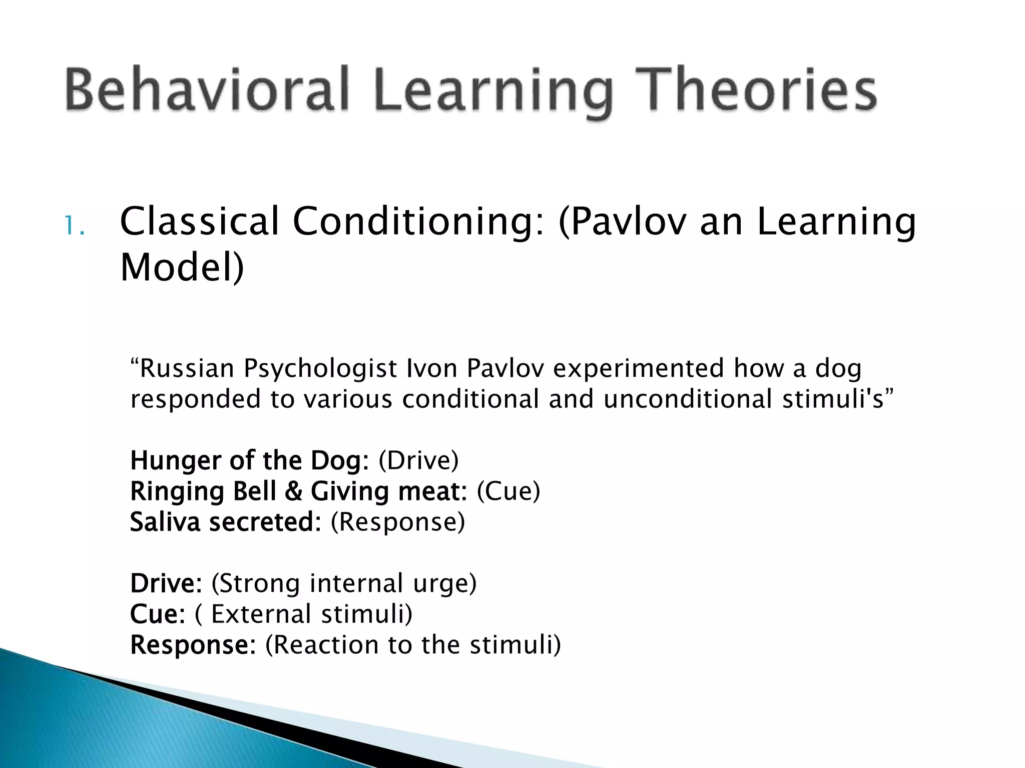1. Classical Conditioning: (Pavlov an Learning
Model)
“Russian Psychologist Ivon Pavlov experimented how a dog
responded to various conditional and unconditional stimuli's”
Hunger of the Dog: (Drive)
Ringing Bell & Giving meat: (Cue)
Saliva secreted: (Response)
Drive: (Strong internal urge)
Cue: ( External stimuli)
Response: (Reaction to the stimuli)
 