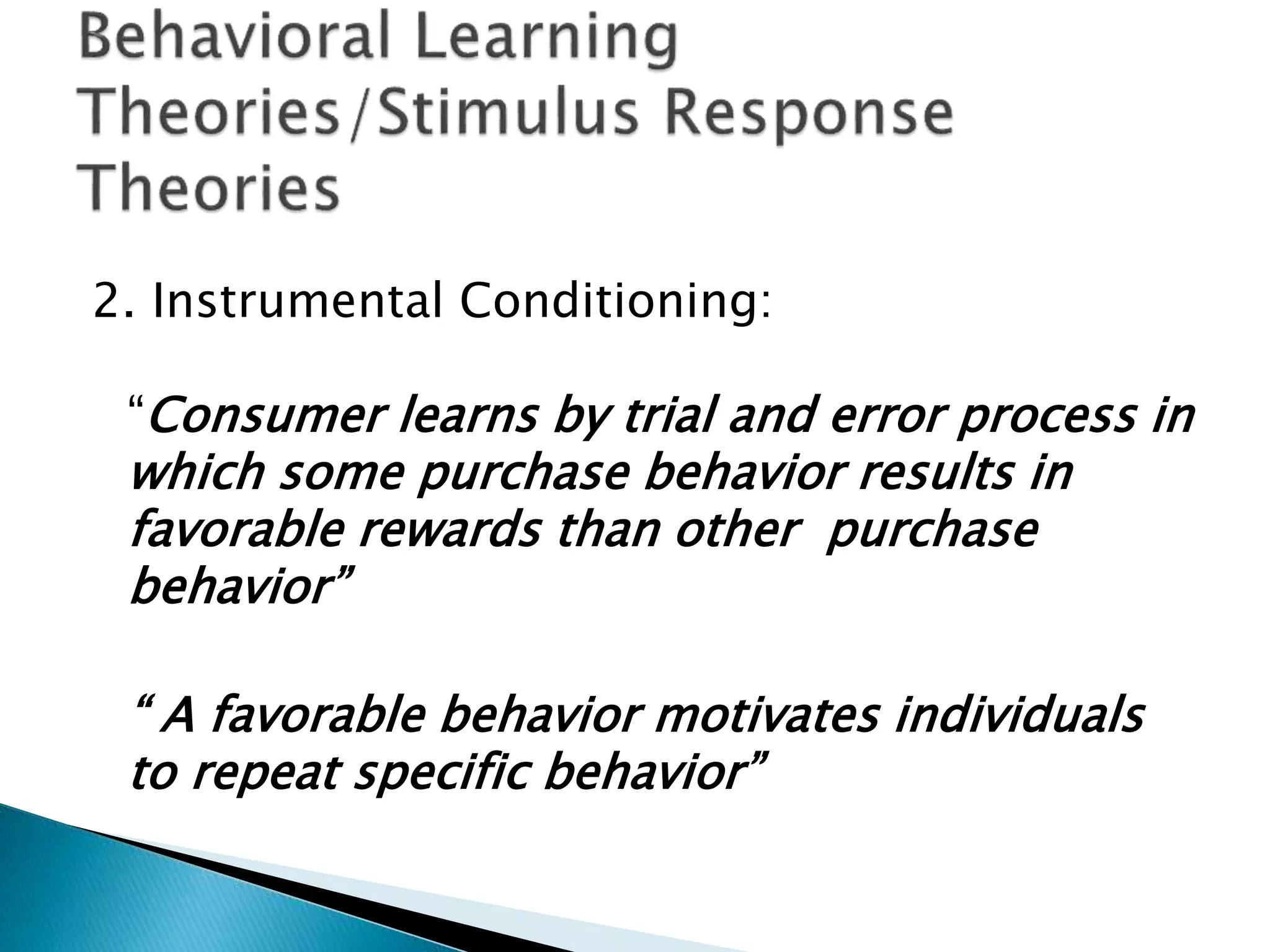 2. Instrumental Conditioning:
“Consumer learns by trial and error process in
which some purchase behavior results in
favorable rewards than other purchase
behavior”
“ A favorable behavior motivates individuals
to repeat specific behavior”
 