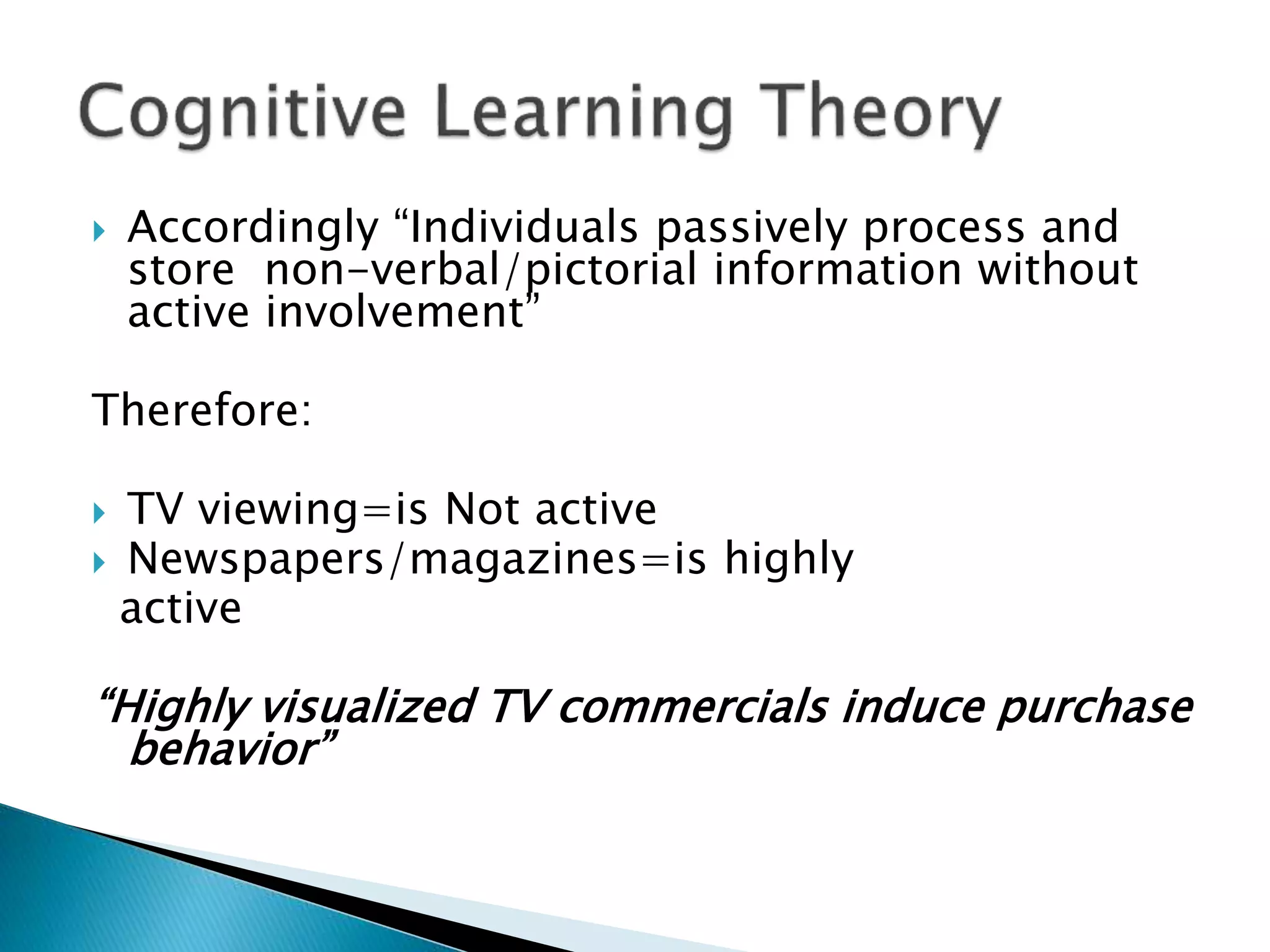  Accordingly “Individuals passively process and
store non-verbal/pictorial information without
active involvement”
Therefore:
 TV viewing=is Not active
 Newspapers/magazines=is highly
active
“Highly visualized TV commercials induce purchase
behavior”
 