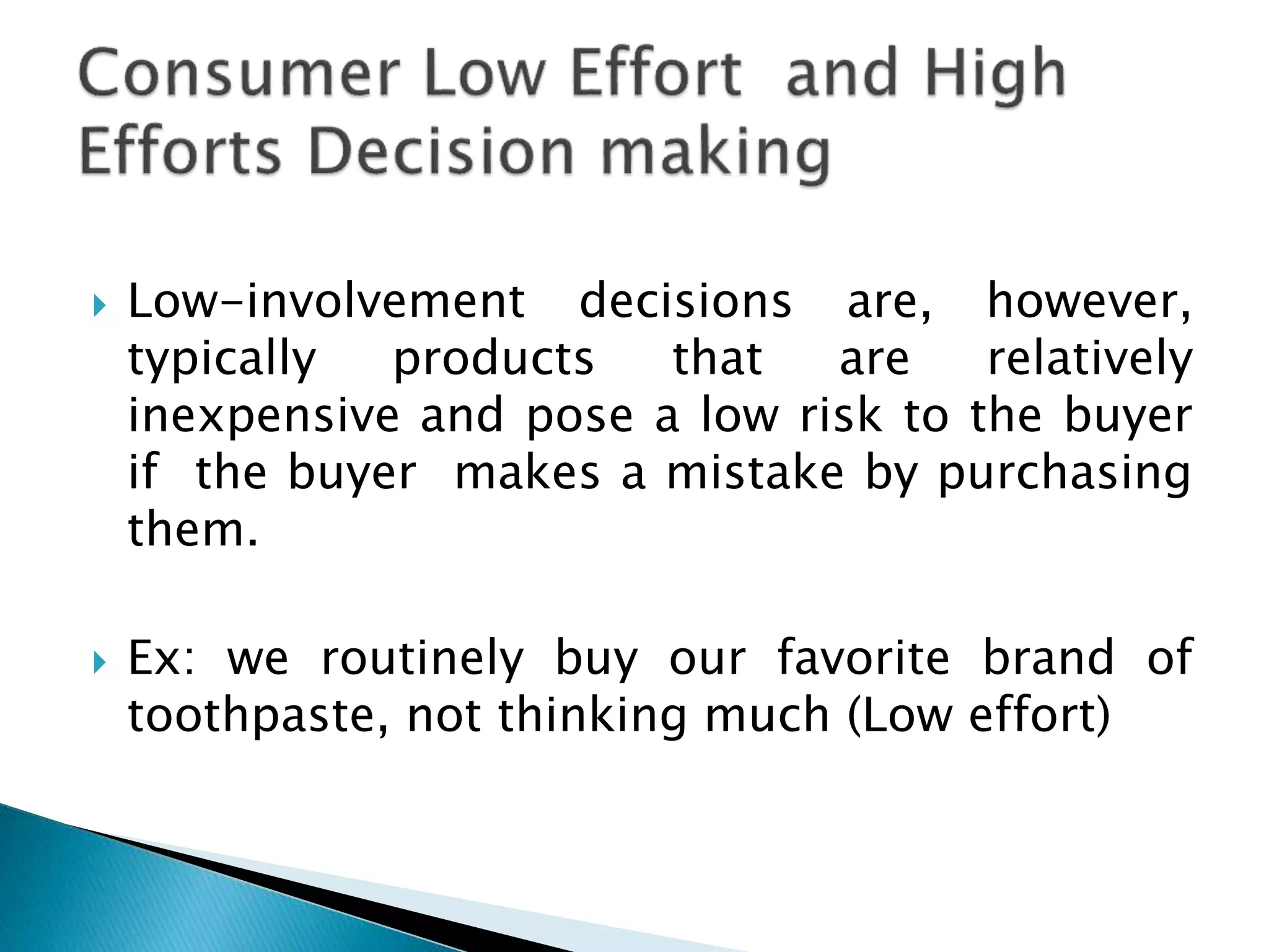  Low-involvement decisions are, however,
typically products that are relatively
inexpensive and pose a low risk to the buyer
if the buyer makes a mistake by purchasing
them.
 Ex: we routinely buy our favorite brand of
toothpaste, not thinking much (Low effort)
 