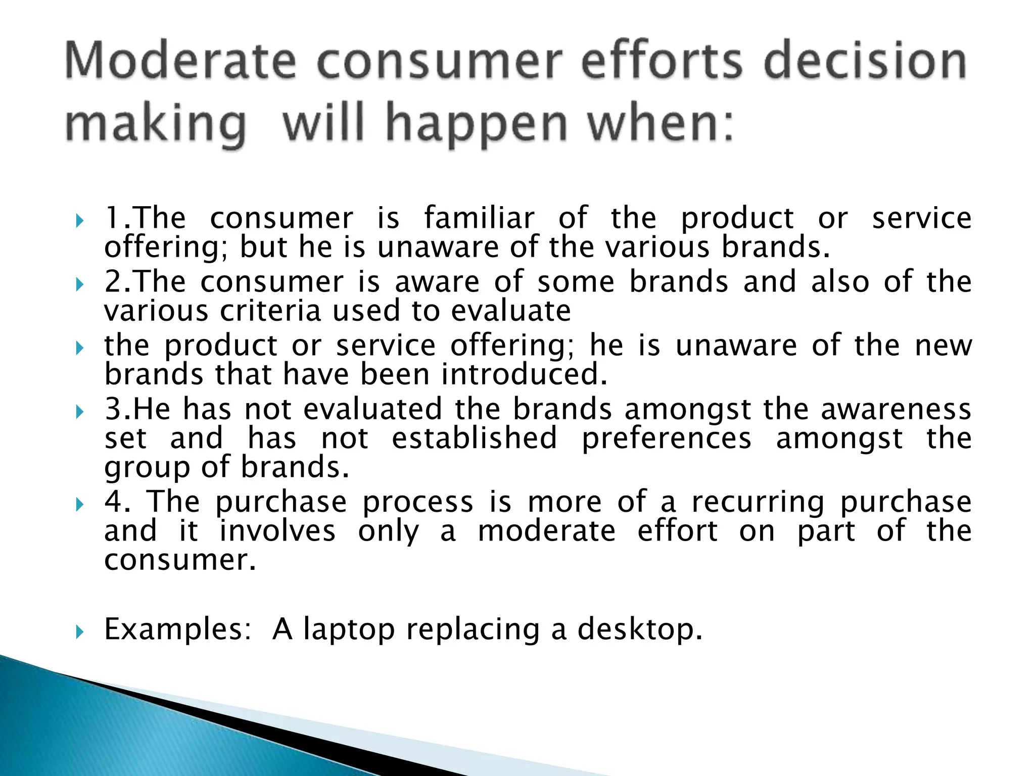  1.The consumer is familiar of the product or service
offering; but he is unaware of the various brands.
 2.The consumer is aware of some brands and also of the
various criteria used to evaluate
 the product or service offering; he is unaware of the new
brands that have been introduced.
 3.He has not evaluated the brands amongst the awareness
set and has not established preferences amongst the
group of brands.
 4. The purchase process is more of a recurring purchase
and it involves only a moderate effort on part of the
consumer.
 Examples: A laptop replacing a desktop.
 