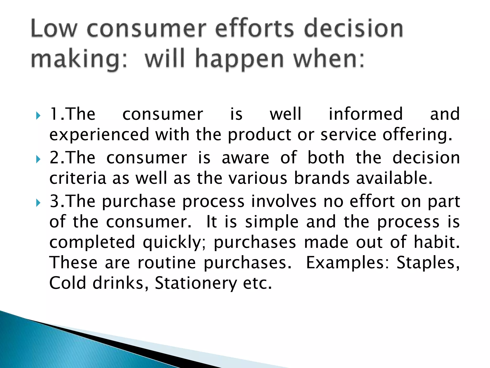  1.The consumer is well informed and
experienced with the product or service offering.
 2.The consumer is aware of both the decision
criteria as well as the various brands available.
 3.The purchase process involves no effort on part
of the consumer. It is simple and the process is
completed quickly; purchases made out of habit.
These are routine purchases. Examples: Staples,
Cold drinks, Stationery etc.
 