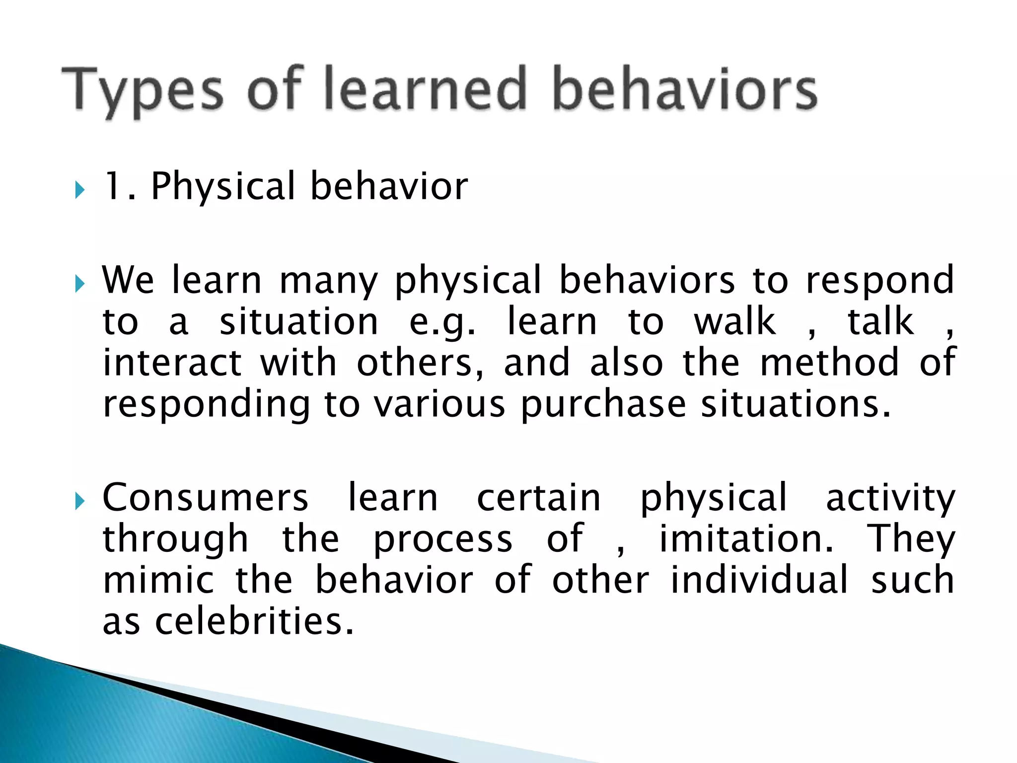  1. Physical behavior
 We learn many physical behaviors to respond
to a situation e.g. learn to walk , talk ,
interact with others, and also the method of
responding to various purchase situations.
 Consumers learn certain physical activity
through the process of , imitation. They
mimic the behavior of other individual such
as celebrities.
 