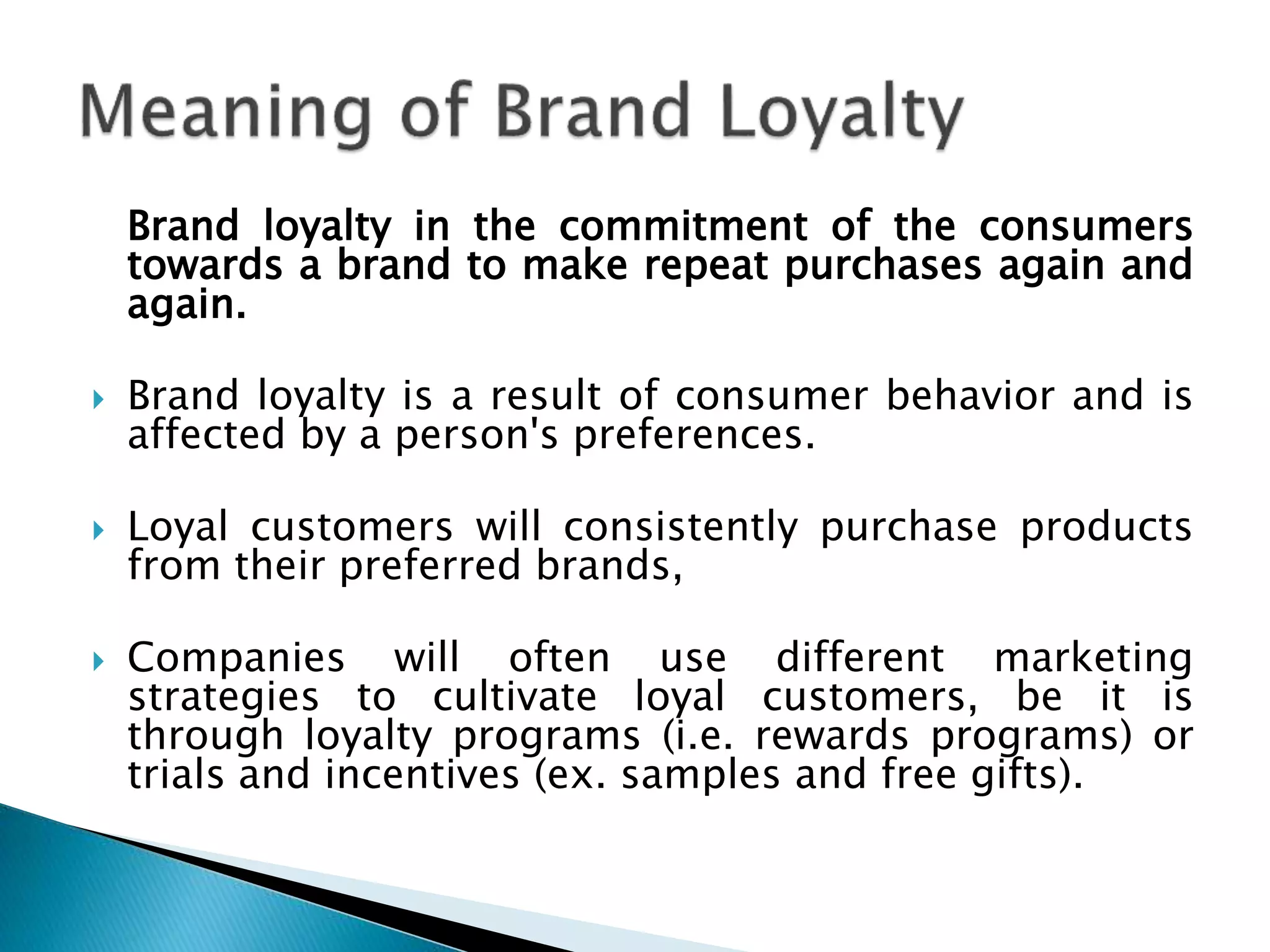 Brand loyalty in the commitment of the consumers
towards a brand to make repeat purchases again and
again.
 Brand loyalty is a result of consumer behavior and is
affected by a person's preferences.
 Loyal customers will consistently purchase products
from their preferred brands,
 Companies will often use different marketing
strategies to cultivate loyal customers, be it is
through loyalty programs (i.e. rewards programs) or
trials and incentives (ex. samples and free gifts).
 