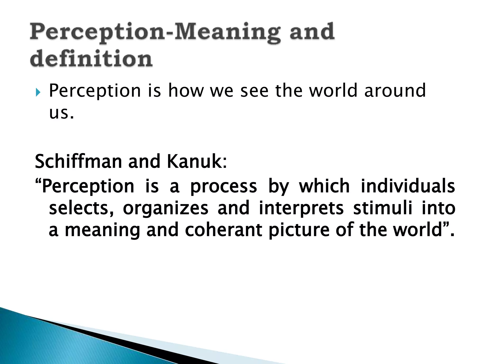  Perception is how we see the world around
us.
Schiffman and Kanuk:
“Perception is a process by which individuals
selects, organizes and interprets stimuli into
a meaning and coherant picture of the world”.
 