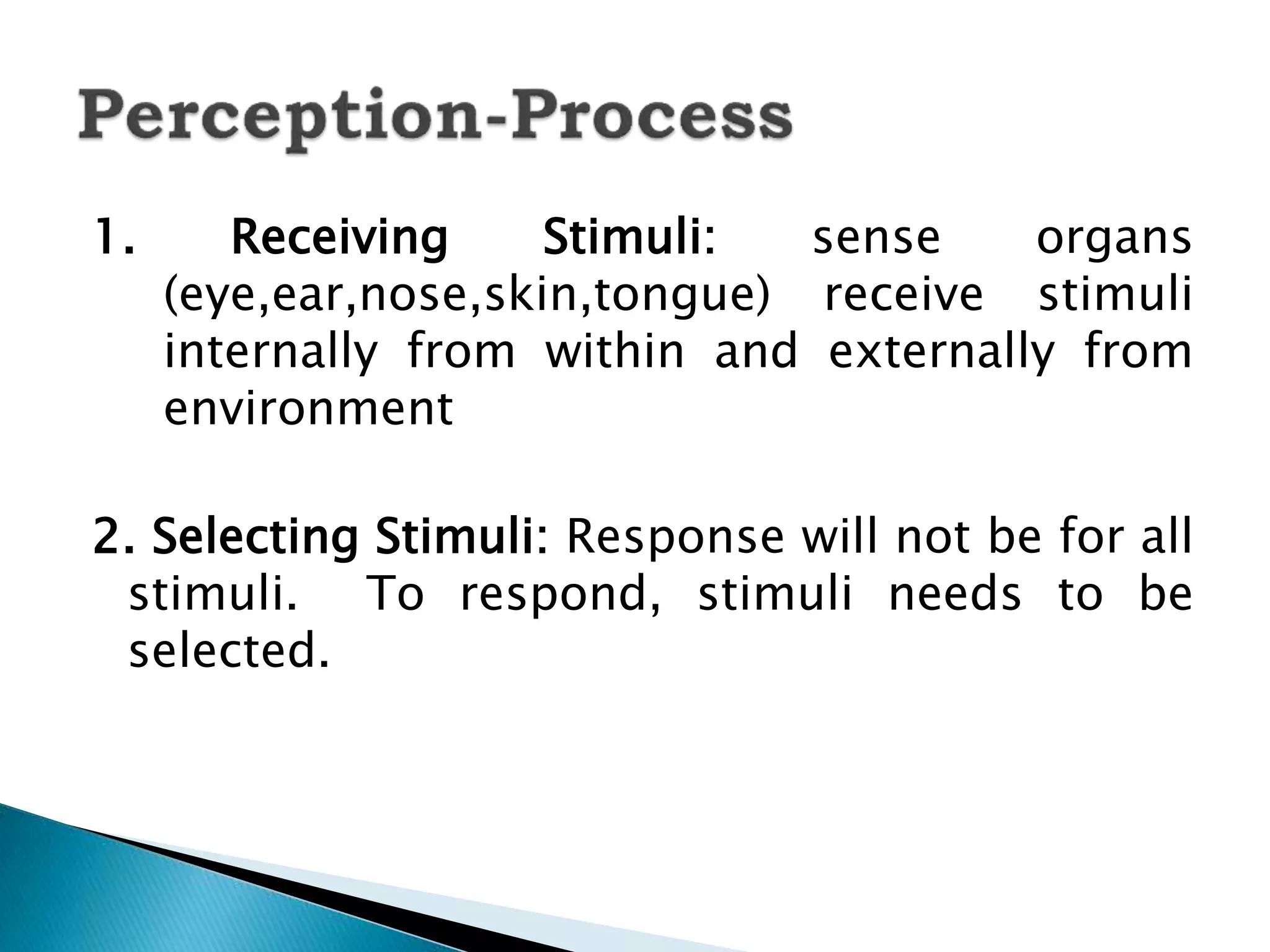 1. Receiving Stimuli: sense organs
(eye,ear,nose,skin,tongue) receive stimuli
internally from within and externally from
environment
2. Selecting Stimuli: Response will not be for all
stimuli. To respond, stimuli needs to be
selected.
 