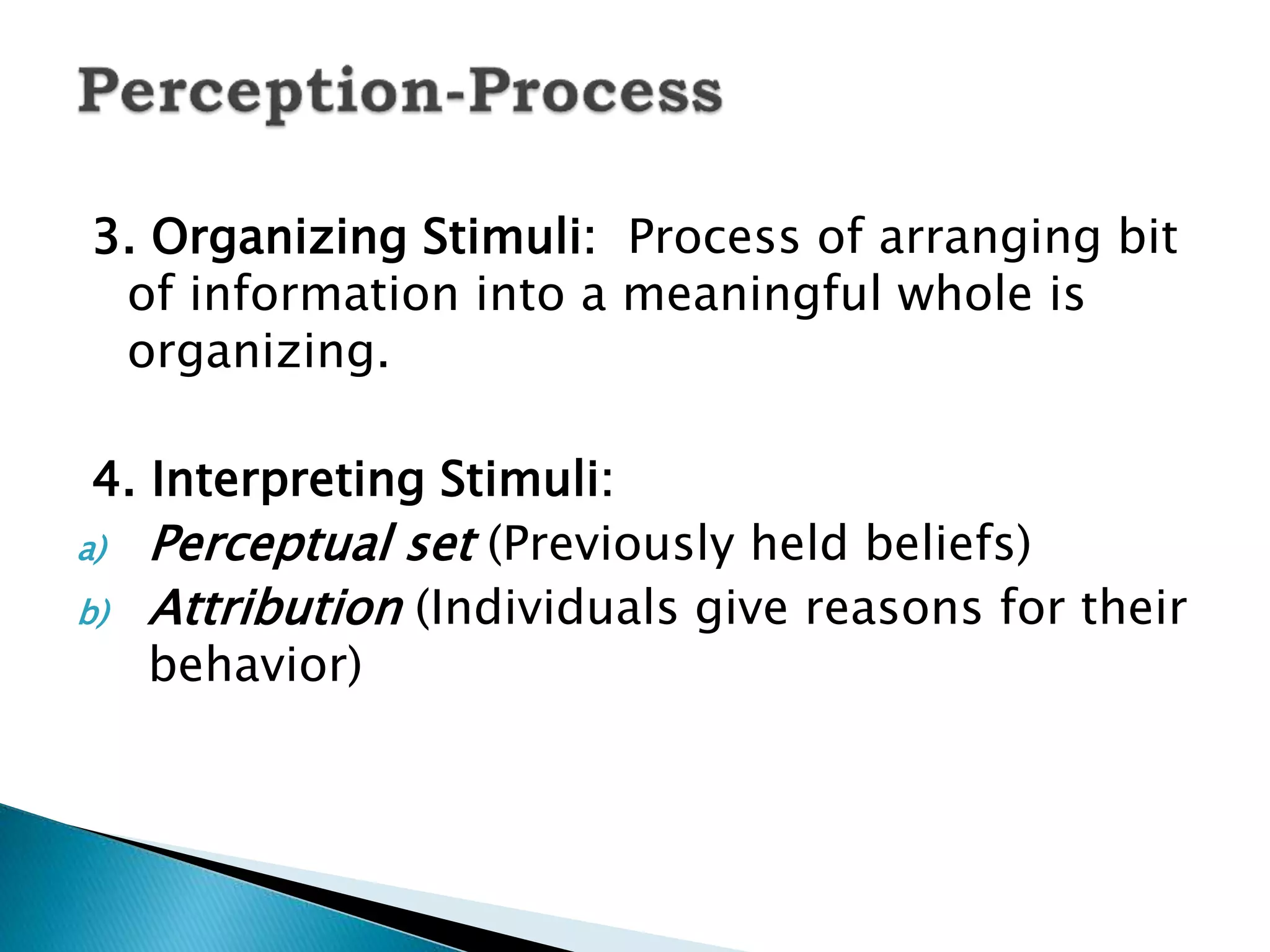 3. Organizing Stimuli: Process of arranging bit
of information into a meaningful whole is
organizing.
4. Interpreting Stimuli:
a) Perceptual set (Previously held beliefs)
b) Attribution (Individuals give reasons for their
behavior)
 