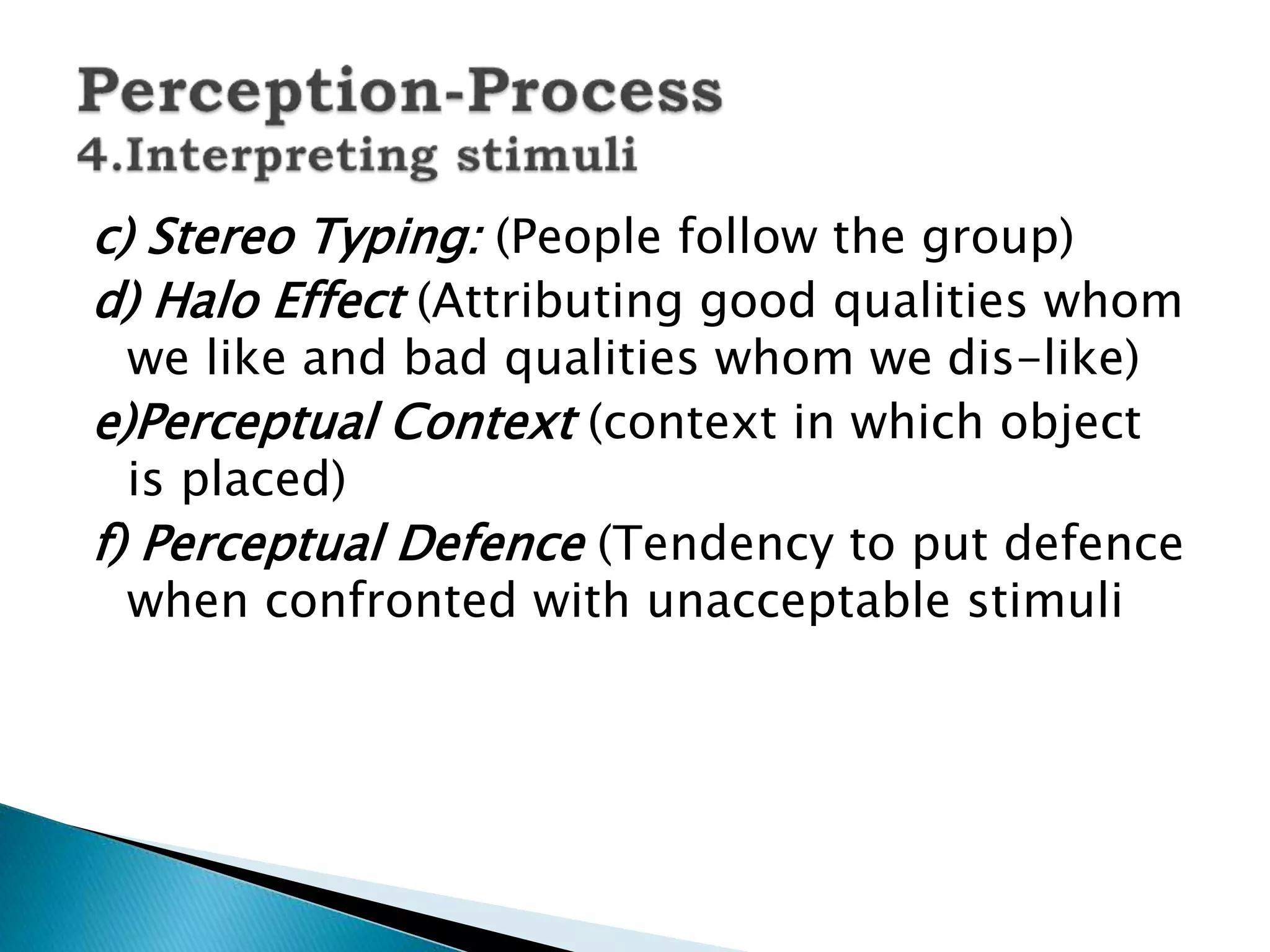 c) Stereo Typing: (People follow the group)
d) Halo Effect (Attributing good qualities whom
we like and bad qualities whom we dis-like)
e)Perceptual Context (context in which object
is placed)
f) Perceptual Defence (Tendency to put defence
when confronted with unacceptable stimuli
 