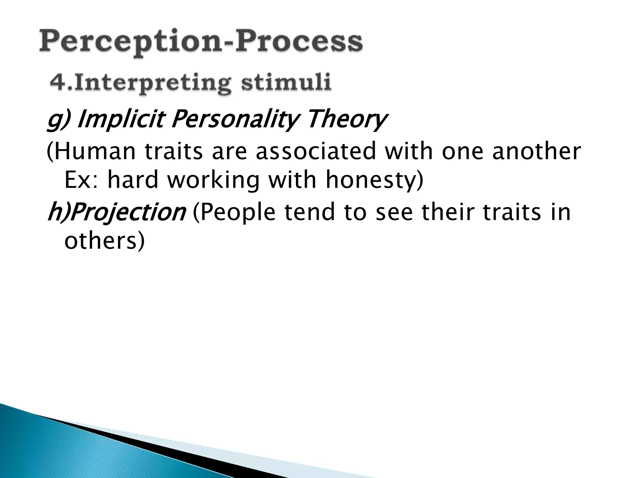 g) Implicit Personality Theory
(Human traits are associated with one another
Ex: hard working with honesty)
h)Projection (People tend to see their traits in
others)
 