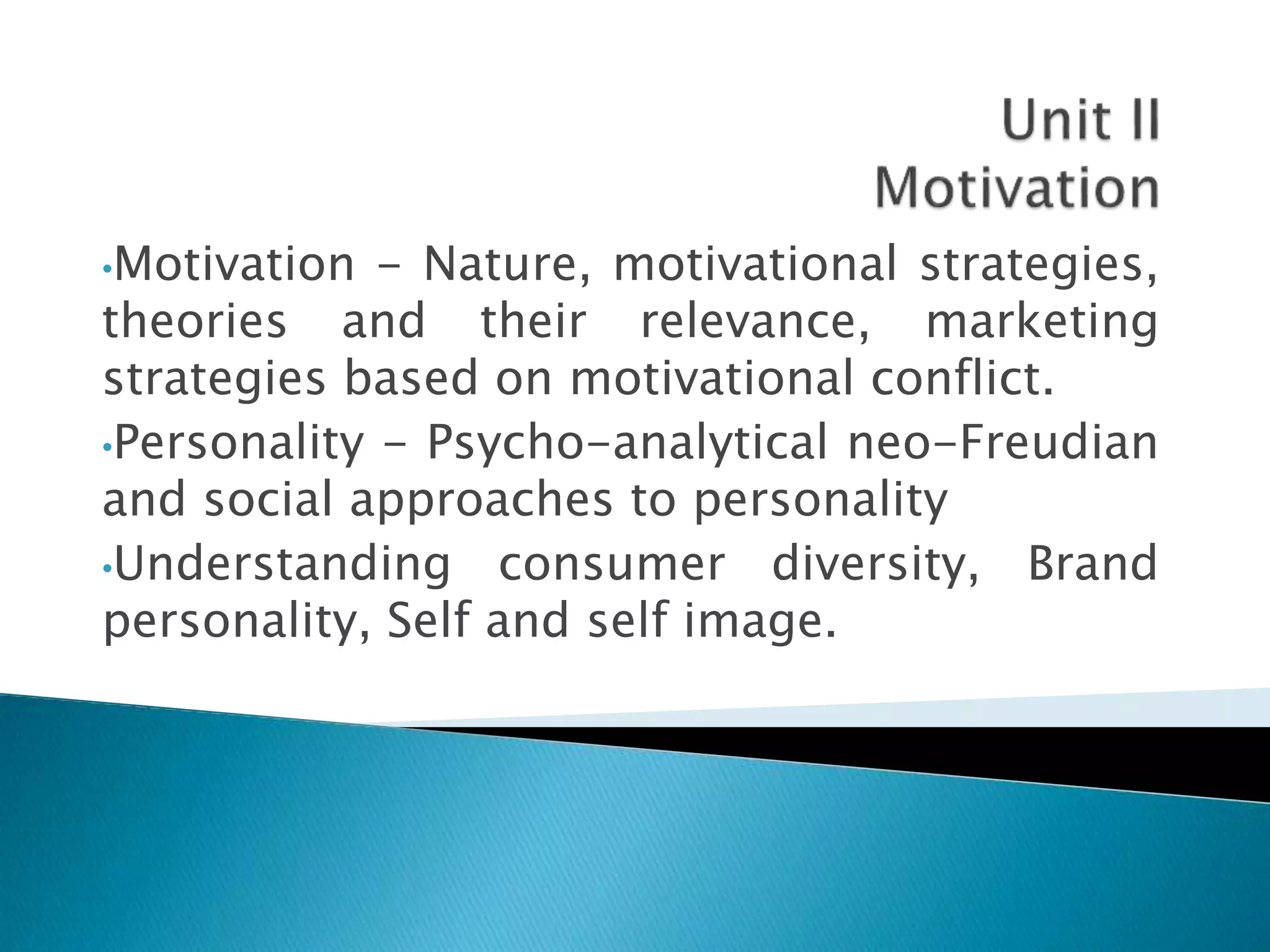 •Motivation - Nature, motivational strategies,
theories and their relevance, marketing
strategies based on motivational conflict.
•Personality - Psycho-analytical neo-Freudian
and social approaches to personality
•Understanding consumer diversity, Brand
personality, Self and self image.
 