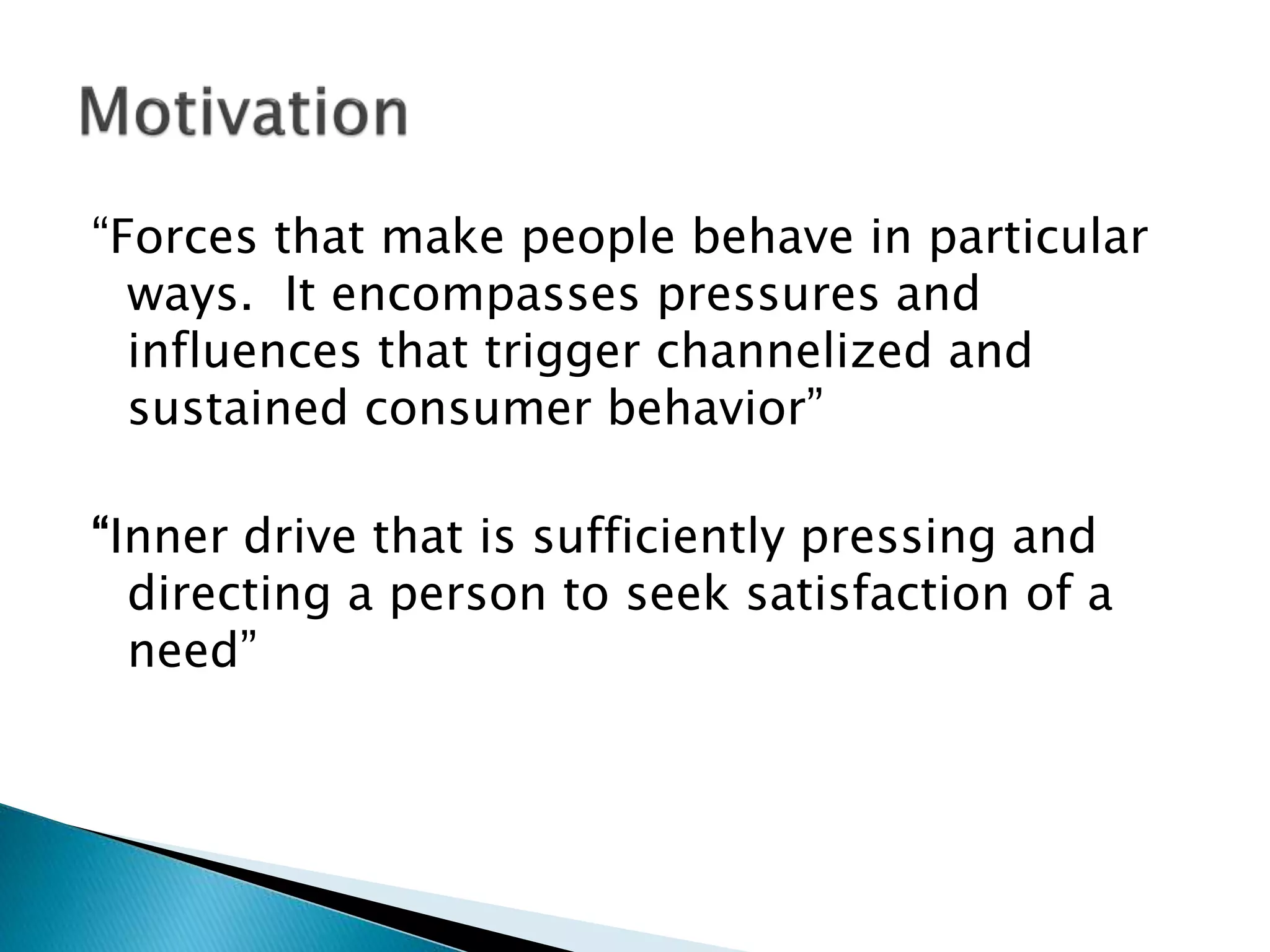 “Forces that make people behave in particular
ways. It encompasses pressures and
influences that trigger channelized and
sustained consumer behavior”
“Inner drive that is sufficiently pressing and
directing a person to seek satisfaction of a
need”
 
