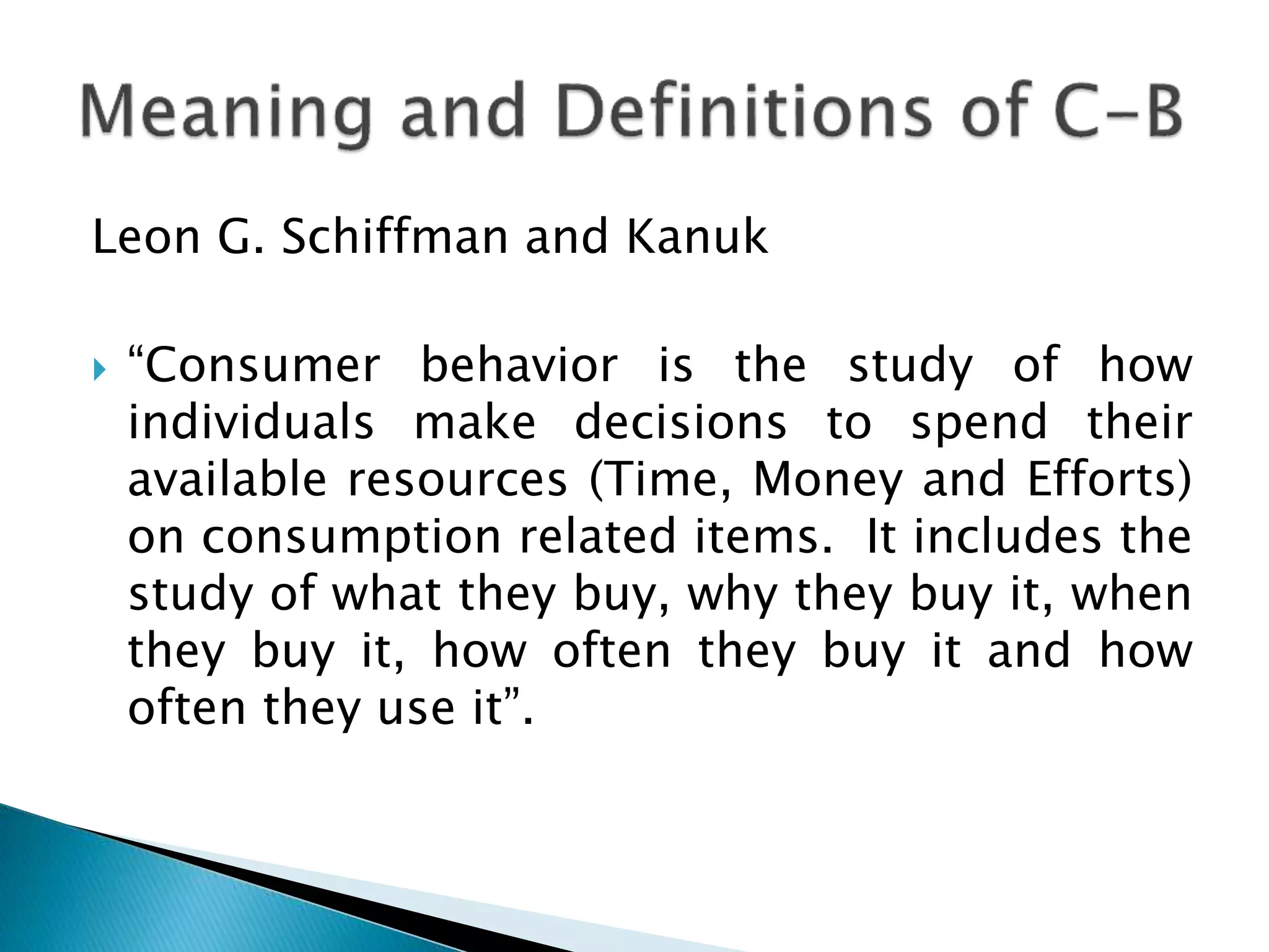 Leon G. Schiffman and Kanuk
 “Consumer behavior is the study of how
individuals make decisions to spend their
available resources (Time, Money and Efforts)
on consumption related items. It includes the
study of what they buy, why they buy it, when
they buy it, how often they buy it and how
often they use it”.
 