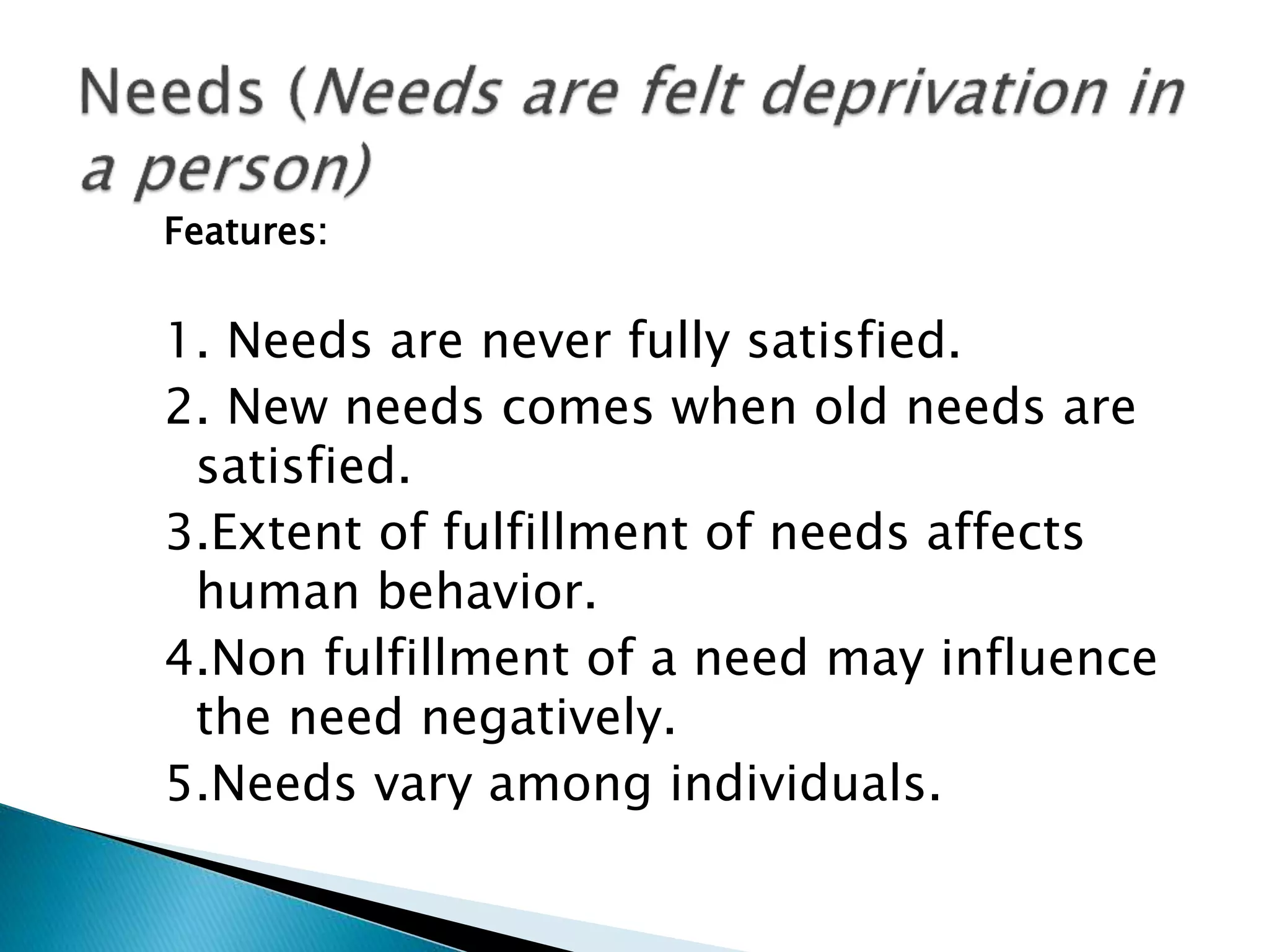 Features:
1. Needs are never fully satisfied.
2. New needs comes when old needs are
satisfied.
3.Extent of fulfillment of needs affects
human behavior.
4.Non fulfillment of a need may influence
the need negatively.
5.Needs vary among individuals.
 