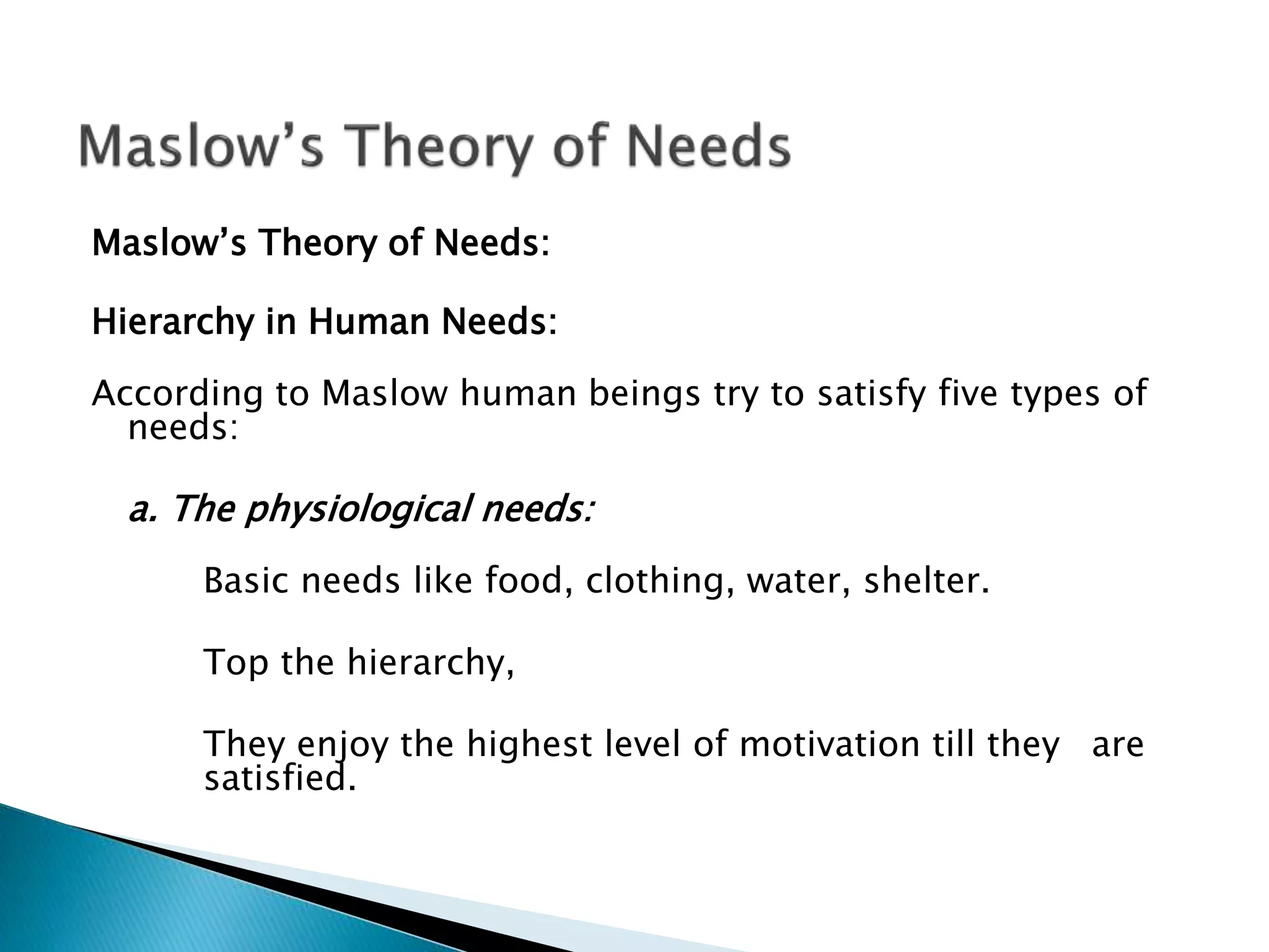 Maslow’s Theory of Needs:
Hierarchy in Human Needs:
According to Maslow human beings try to satisfy five types of
needs:
a. The physiological needs:
Basic needs like food, clothing, water, shelter.
Top the hierarchy,
They enjoy the highest level of motivation till they are
satisfied.
 