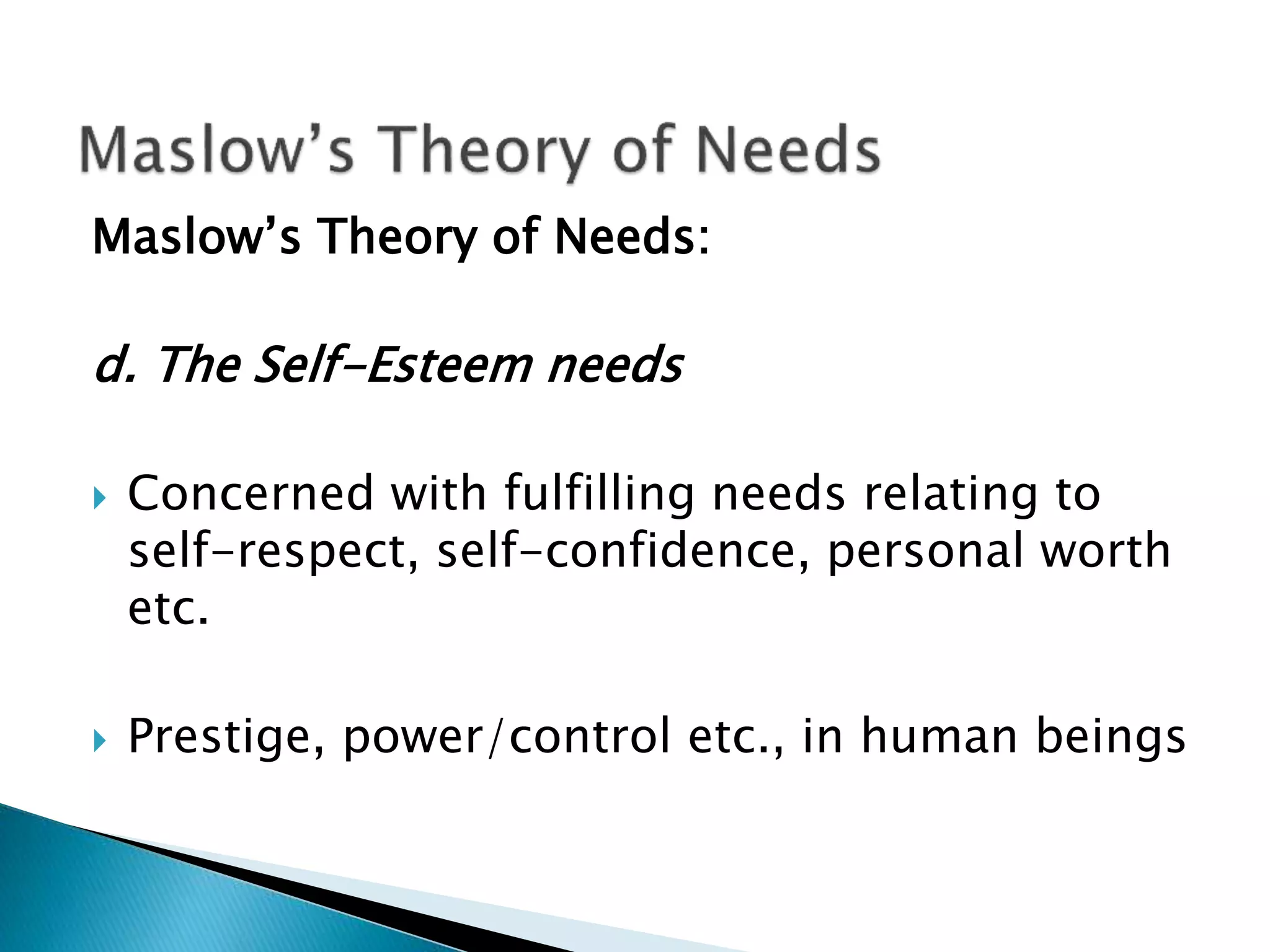 Maslow’s Theory of Needs:
d. The Self-Esteem needs
 Concerned with fulfilling needs relating to
self-respect, self-confidence, personal worth
etc.
 Prestige, power/control etc., in human beings
 