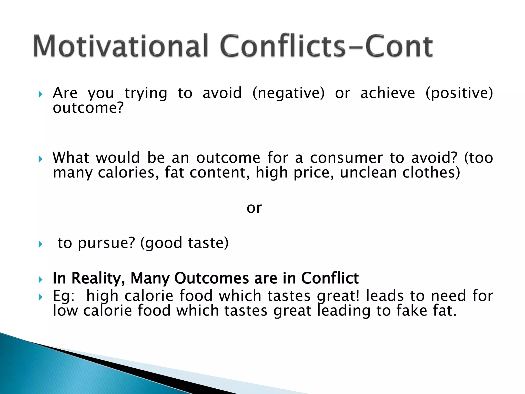  Are you trying to avoid (negative) or achieve (positive)
outcome?
 What would be an outcome for a consumer to avoid? (too
many calories, fat content, high price, unclean clothes)
or
 to pursue? (good taste)
 In Reality, Many Outcomes are in Conflict
 Eg: high calorie food which tastes great! leads to need for
low calorie food which tastes great leading to fake fat.
 