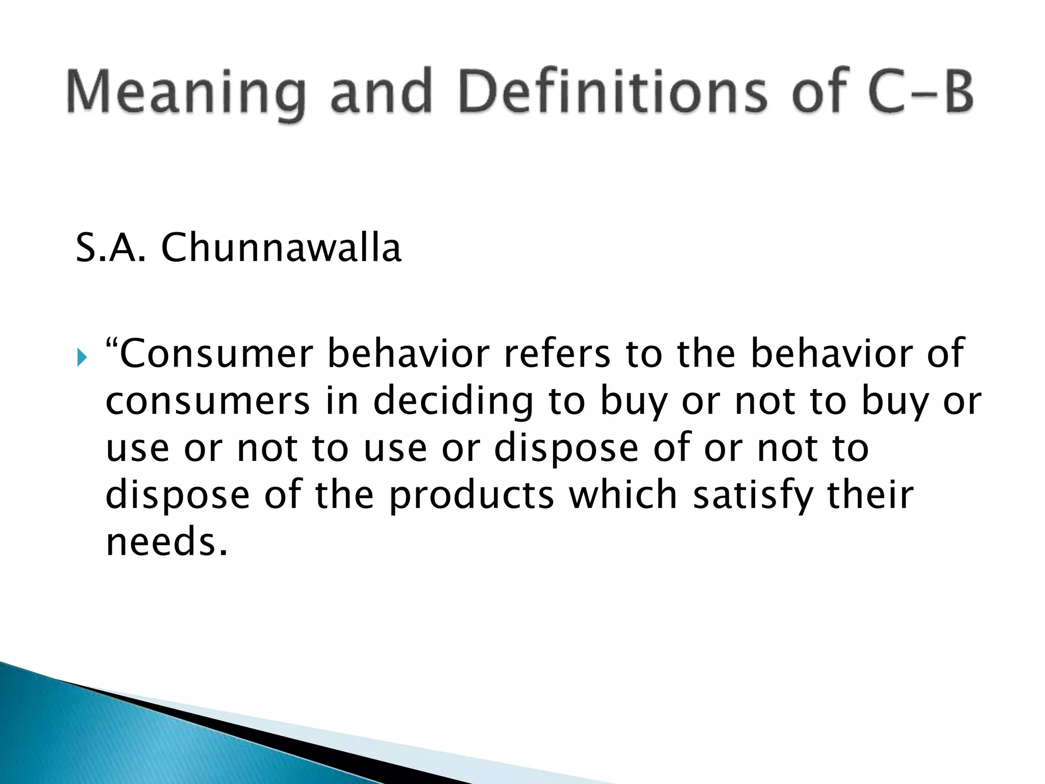 S.A. Chunnawalla
 “Consumer behavior refers to the behavior of
consumers in deciding to buy or not to buy or
use or not to use or dispose of or not to
dispose of the products which satisfy their
needs.
 