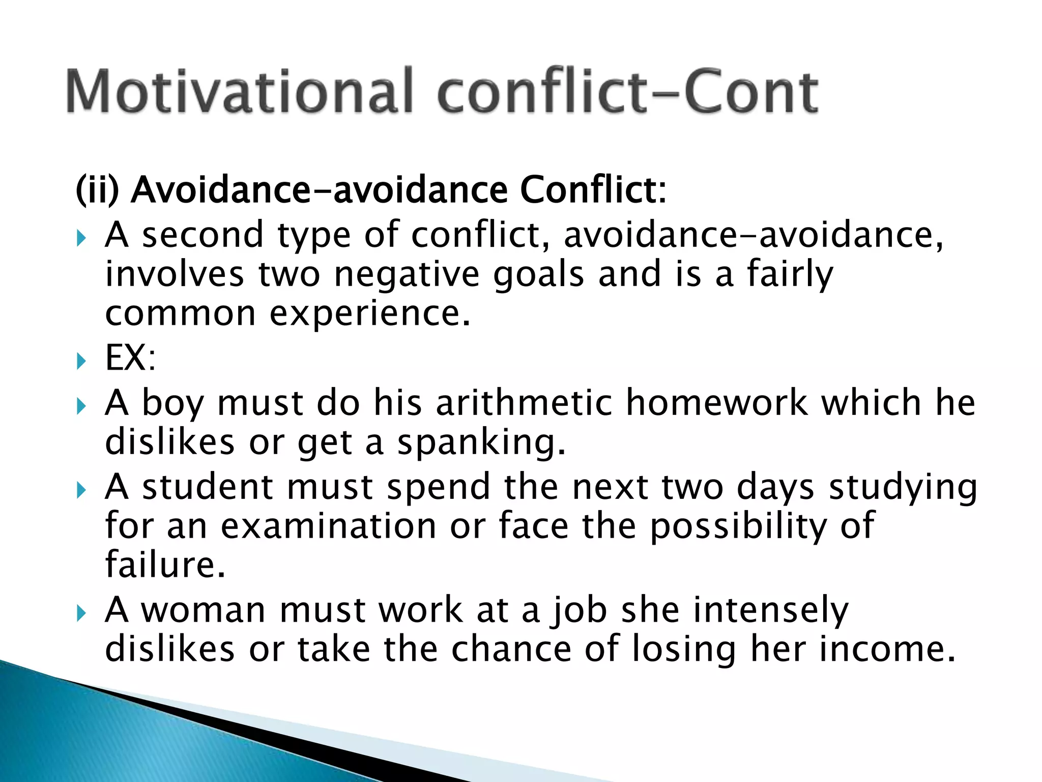 (ii) Avoidance-avoidance Conflict:
 A second type of conflict, avoidance-avoidance,
involves two negative goals and is a fairly
common experience.
 EX:
 A boy must do his arithmetic homework which he
dislikes or get a spanking.
 A student must spend the next two days studying
for an examination or face the possibility of
failure.
 A woman must work at a job she intensely
dislikes or take the chance of losing her income.
 