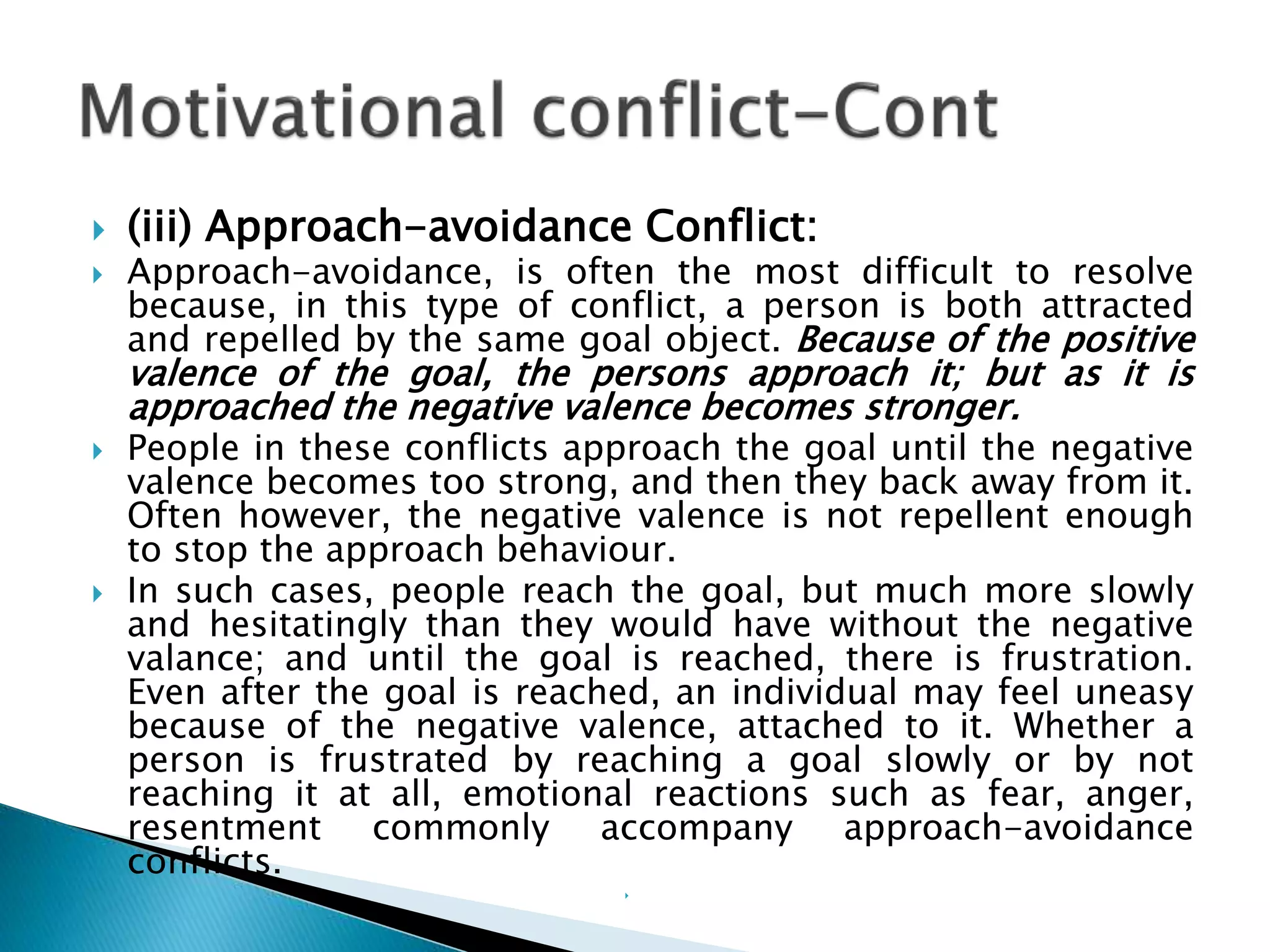  (iii) Approach-avoidance Conflict:
 Approach-avoidance, is often the most difficult to resolve
because, in this type of conflict, a person is both attracted
and repelled by the same goal object. Because of the positive
valence of the goal, the persons approach it; but as it is
approached the negative valence becomes stronger.
 People in these conflicts approach the goal until the negative
valence becomes too strong, and then they back away from it.
Often however, the negative valence is not repellent enough
to stop the approach behaviour.
 In such cases, people reach the goal, but much more slowly
and hesitatingly than they would have without the negative
valance; and until the goal is reached, there is frustration.
Even after the goal is reached, an individual may feel uneasy
because of the negative valence, attached to it. Whether a
person is frustrated by reaching a goal slowly or by not
reaching it at all, emotional reactions such as fear, anger,
resentment commonly accompany approach-avoidance
conflicts.

 
