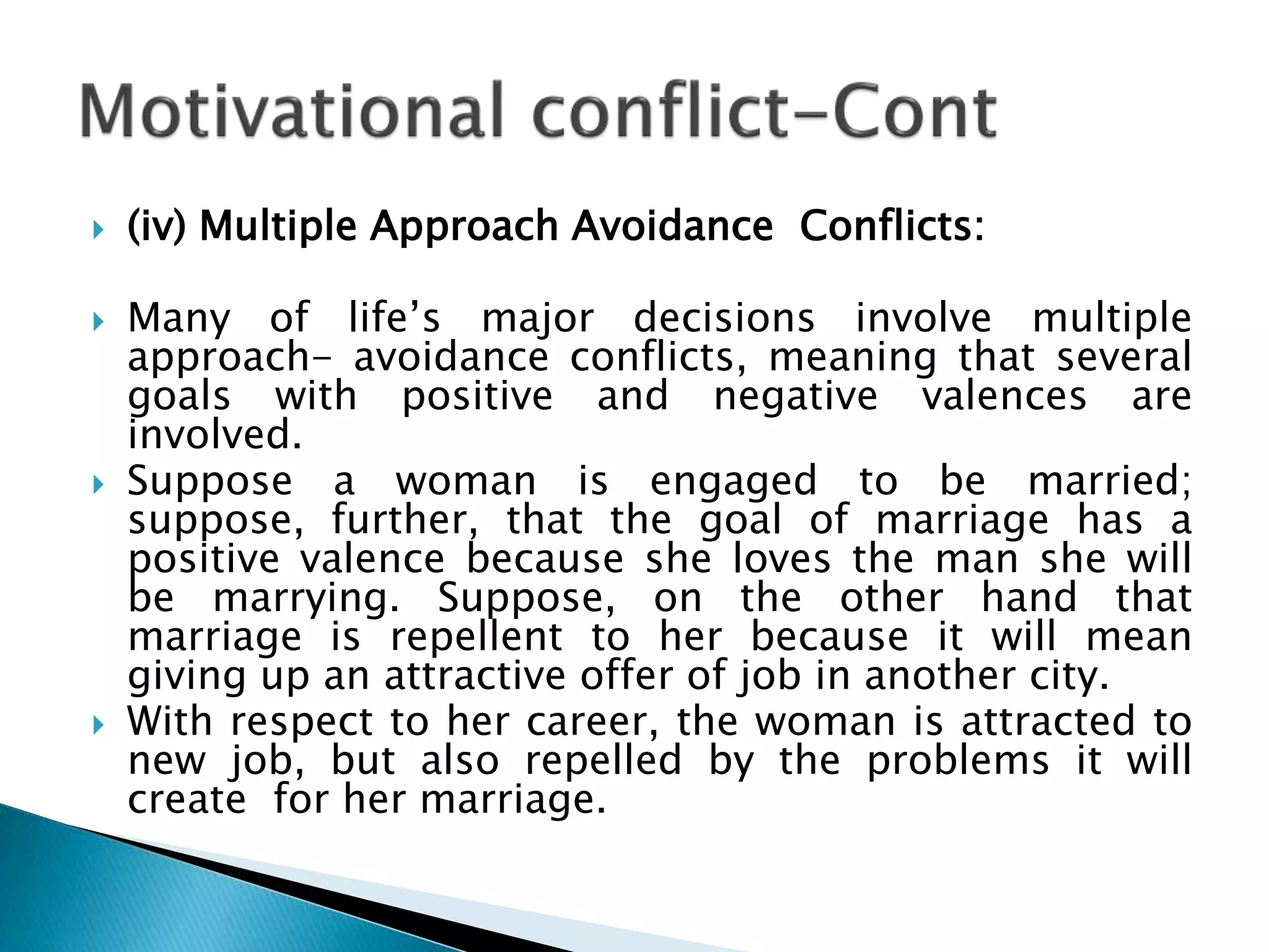  (iv) Multiple Approach Avoidance Conflicts:
 Many of life’s major decisions involve multiple
approach- avoidance conflicts, meaning that several
goals with positive and negative valences are
involved.
 Suppose a woman is engaged to be married;
suppose, further, that the goal of marriage has a
positive valence because she loves the man she will
be marrying. Suppose, on the other hand that
marriage is repellent to her because it will mean
giving up an attractive offer of job in another city.
 With respect to her career, the woman is attracted to
new job, but also repelled by the problems it will
create for her marriage.
 