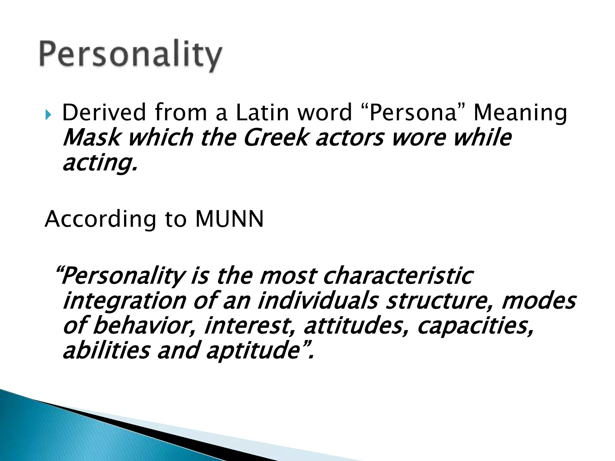  Derived from a Latin word “Persona” Meaning
Mask which the Greek actors wore while
acting.
According to MUNN
“Personality is the most characteristic
integration of an individuals structure, modes
of behavior, interest, attitudes, capacities,
abilities and aptitude”.
 