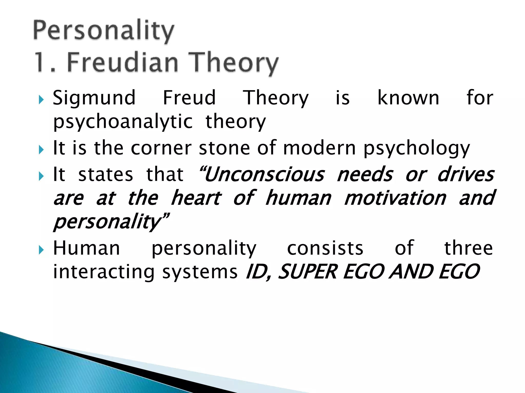  Sigmund Freud Theory is known for
psychoanalytic theory
 It is the corner stone of modern psychology
 It states that “Unconscious needs or drives
are at the heart of human motivation and
personality”
 Human personality consists of three
interacting systems ID, SUPER EGO AND EGO
 
