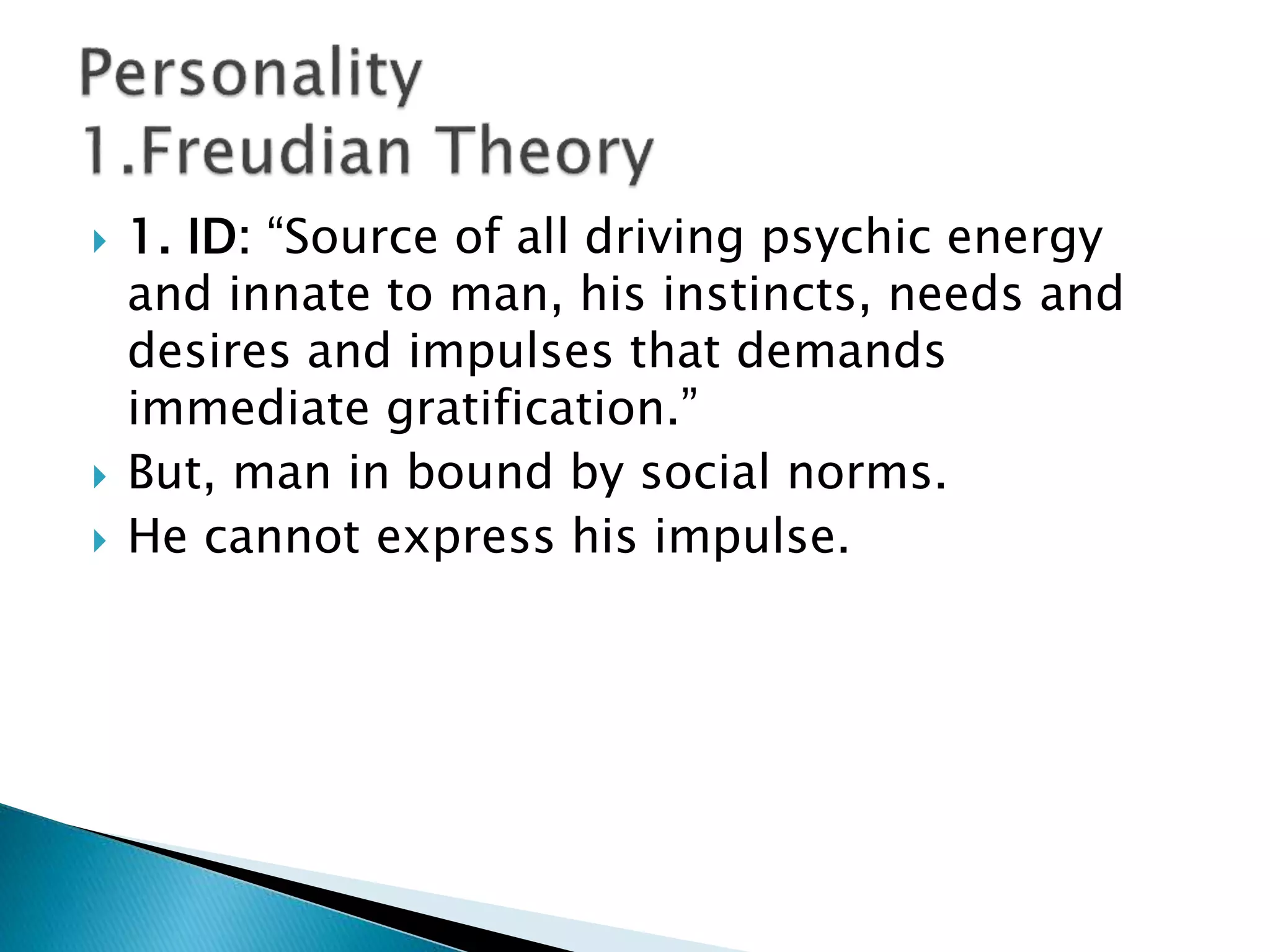 1. ID: “Source of all driving psychic energy
and innate to man, his instincts, needs and
desires and impulses that demands
immediate gratification.”
 But, man in bound by social norms.
 He cannot express his impulse.
 