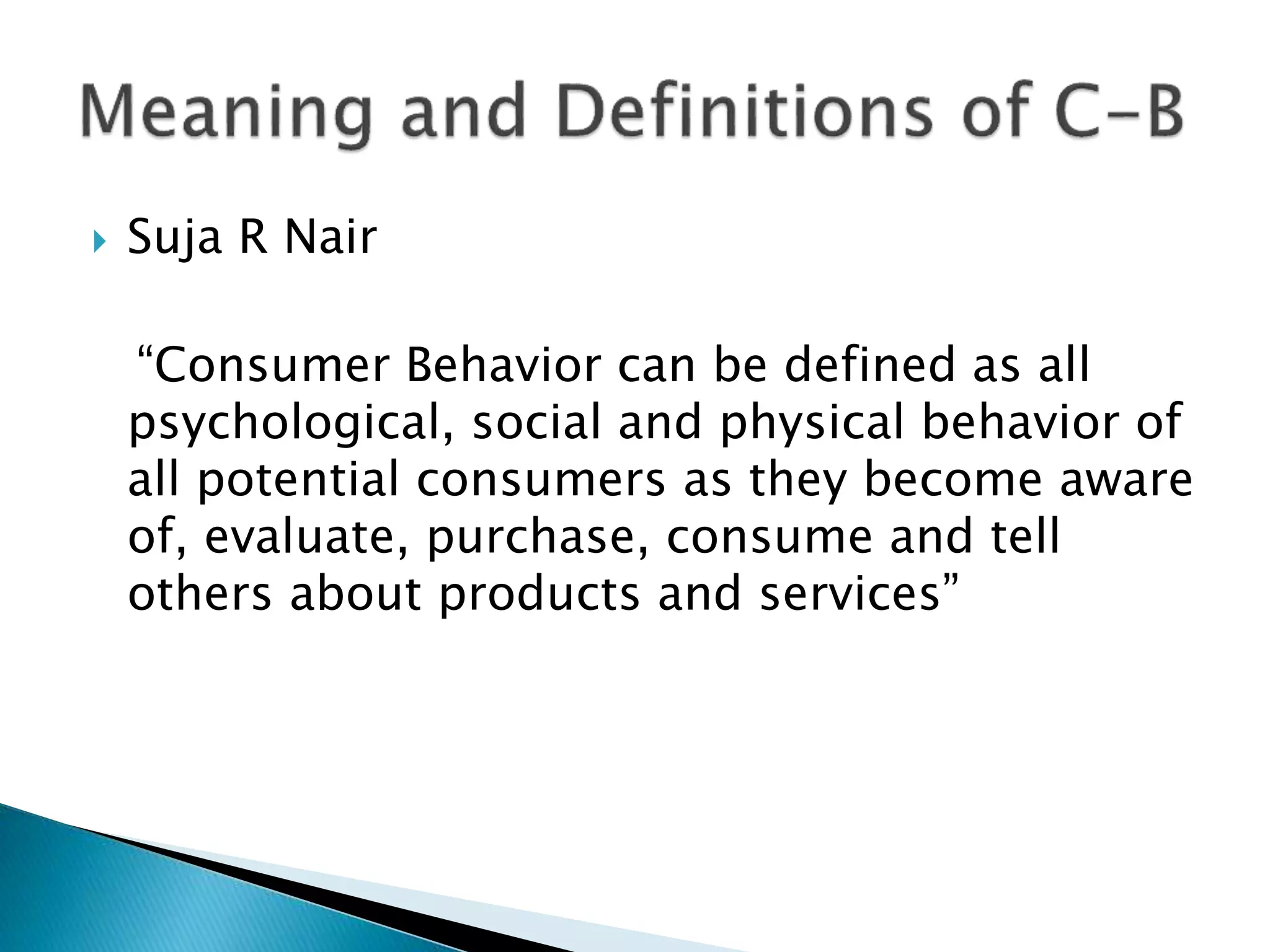  Suja R Nair
“Consumer Behavior can be defined as all
psychological, social and physical behavior of
all potential consumers as they become aware
of, evaluate, purchase, consume and tell
others about products and services”
 