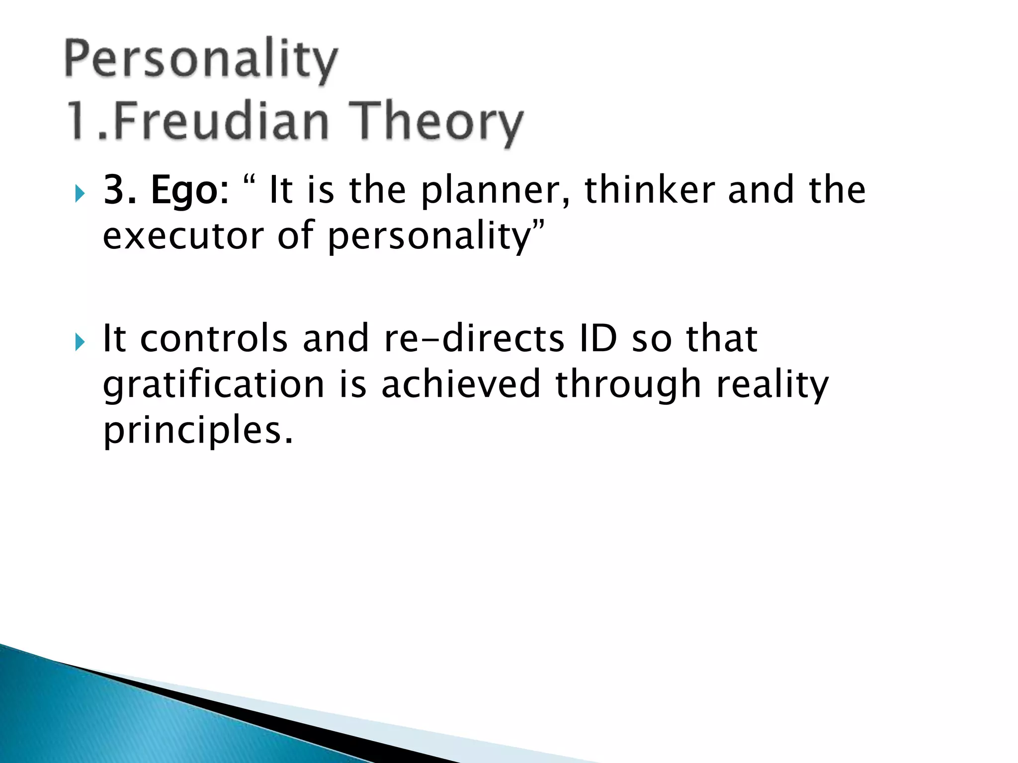  3. Ego: “ It is the planner, thinker and the
executor of personality”
 It controls and re-directs ID so that
gratification is achieved through reality
principles.
 