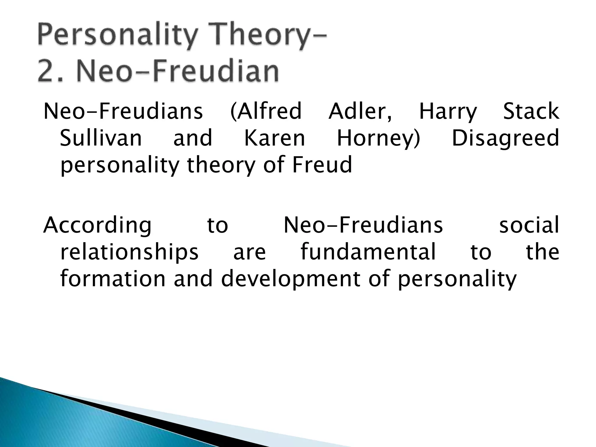 Neo-Freudians (Alfred Adler, Harry Stack
Sullivan and Karen Horney) Disagreed
personality theory of Freud
According to Neo-Freudians social
relationships are fundamental to the
formation and development of personality
 