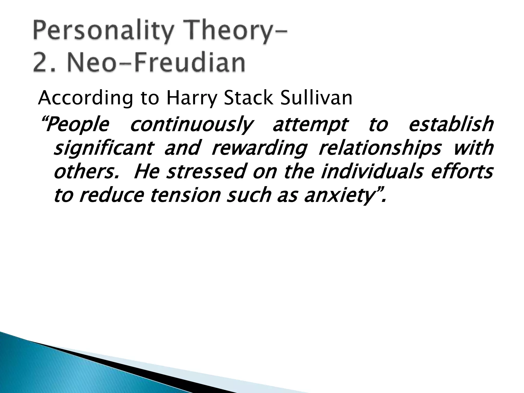 According to Harry Stack Sullivan
“People continuously attempt to establish
significant and rewarding relationships with
others. He stressed on the individuals efforts
to reduce tension such as anxiety”.
 