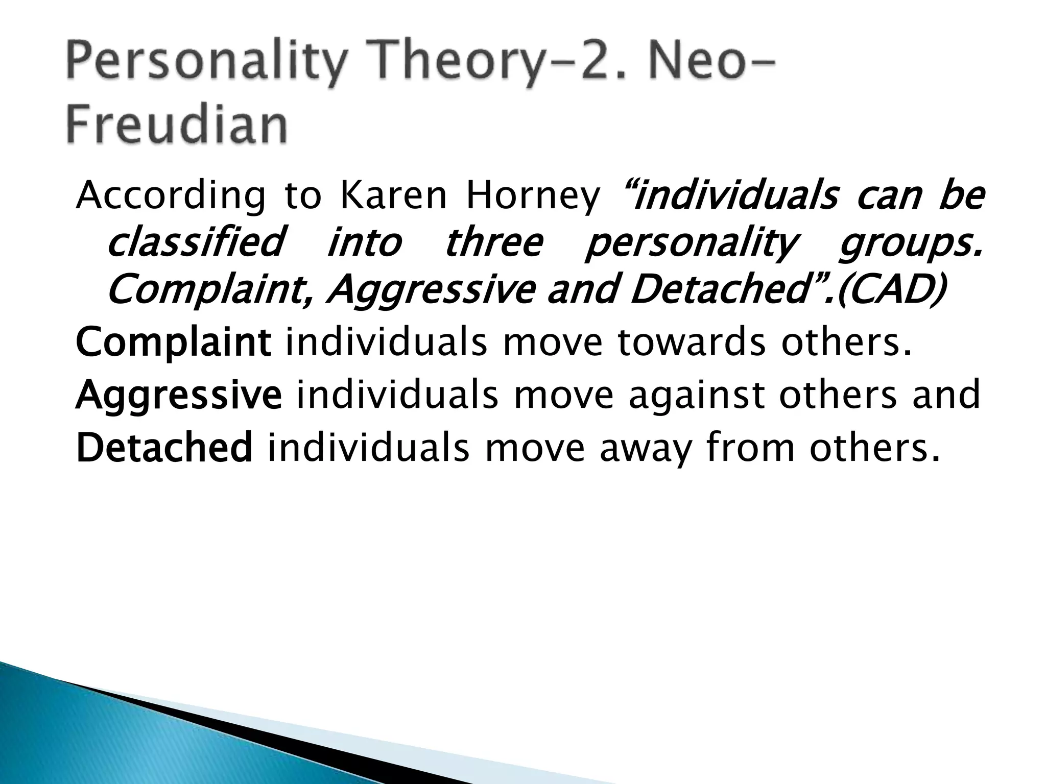 According to Karen Horney “individuals can be
classified into three personality groups.
Complaint, Aggressive and Detached”.(CAD)
Complaint individuals move towards others.
Aggressive individuals move against others and
Detached individuals move away from others.
 