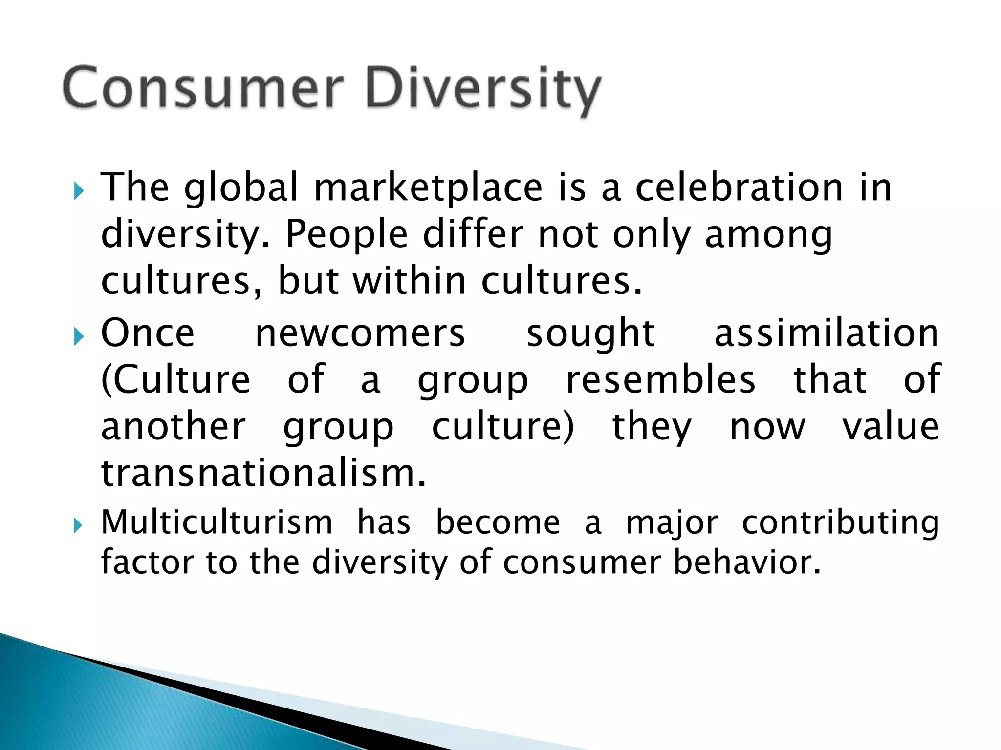  The global marketplace is a celebration in
diversity. People differ not only among
cultures, but within cultures.
 Once newcomers sought assimilation
(Culture of a group resembles that of
another group culture) they now value
transnationalism.
 Multiculturism has become a major contributing
factor to the diversity of consumer behavior.
 