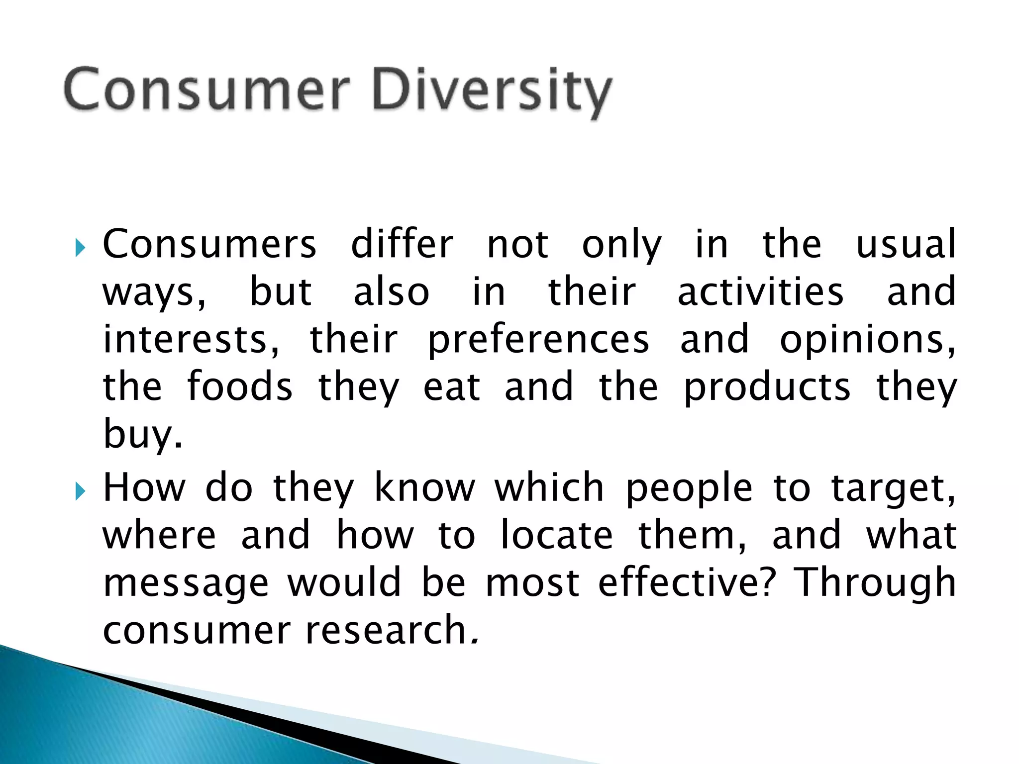  Consumers differ not only in the usual
ways, but also in their activities and
interests, their preferences and opinions,
the foods they eat and the products they
buy.
 How do they know which people to target,
where and how to locate them, and what
message would be most effective? Through
consumer research.
 