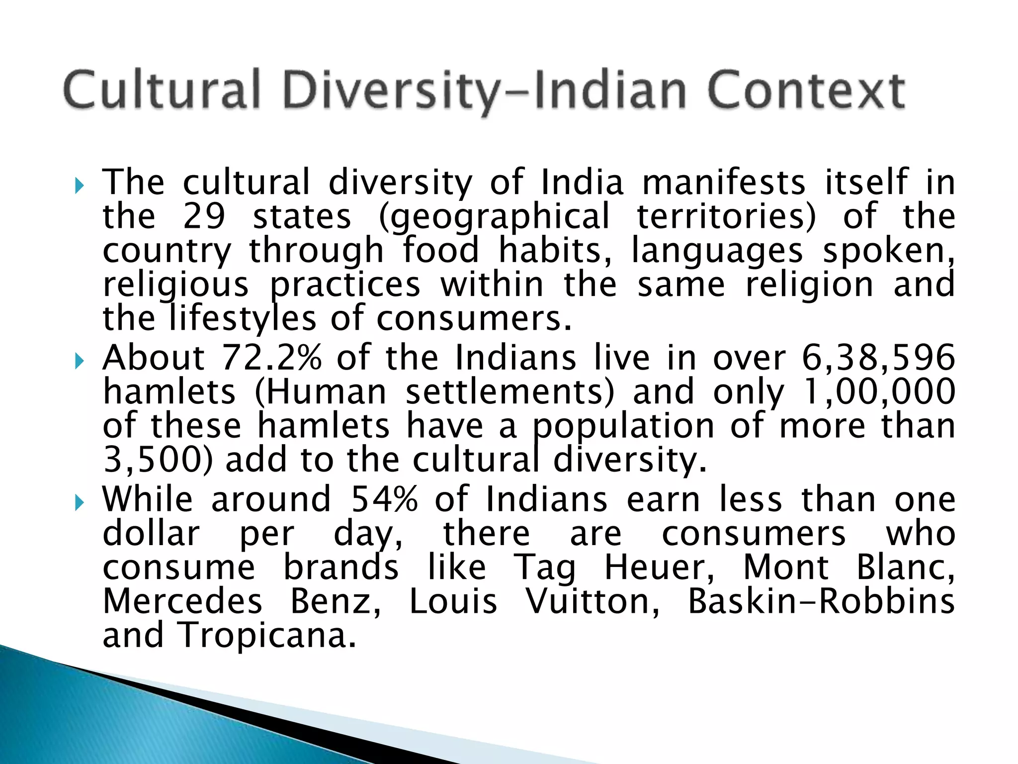  The cultural diversity of India manifests itself in
the 29 states (geographical territories) of the
country through food habits, languages spoken,
religious practices within the same religion and
the lifestyles of consumers.
 About 72.2% of the Indians live in over 6,38,596
hamlets (Human settlements) and only 1,00,000
of these hamlets have a population of more than
3,500) add to the cultural diversity.
 While around 54% of Indians earn less than one
dollar per day, there are consumers who
consume brands like Tag Heuer, Mont Blanc,
Mercedes Benz, Louis Vuitton, Baskin-Robbins
and Tropicana.
 