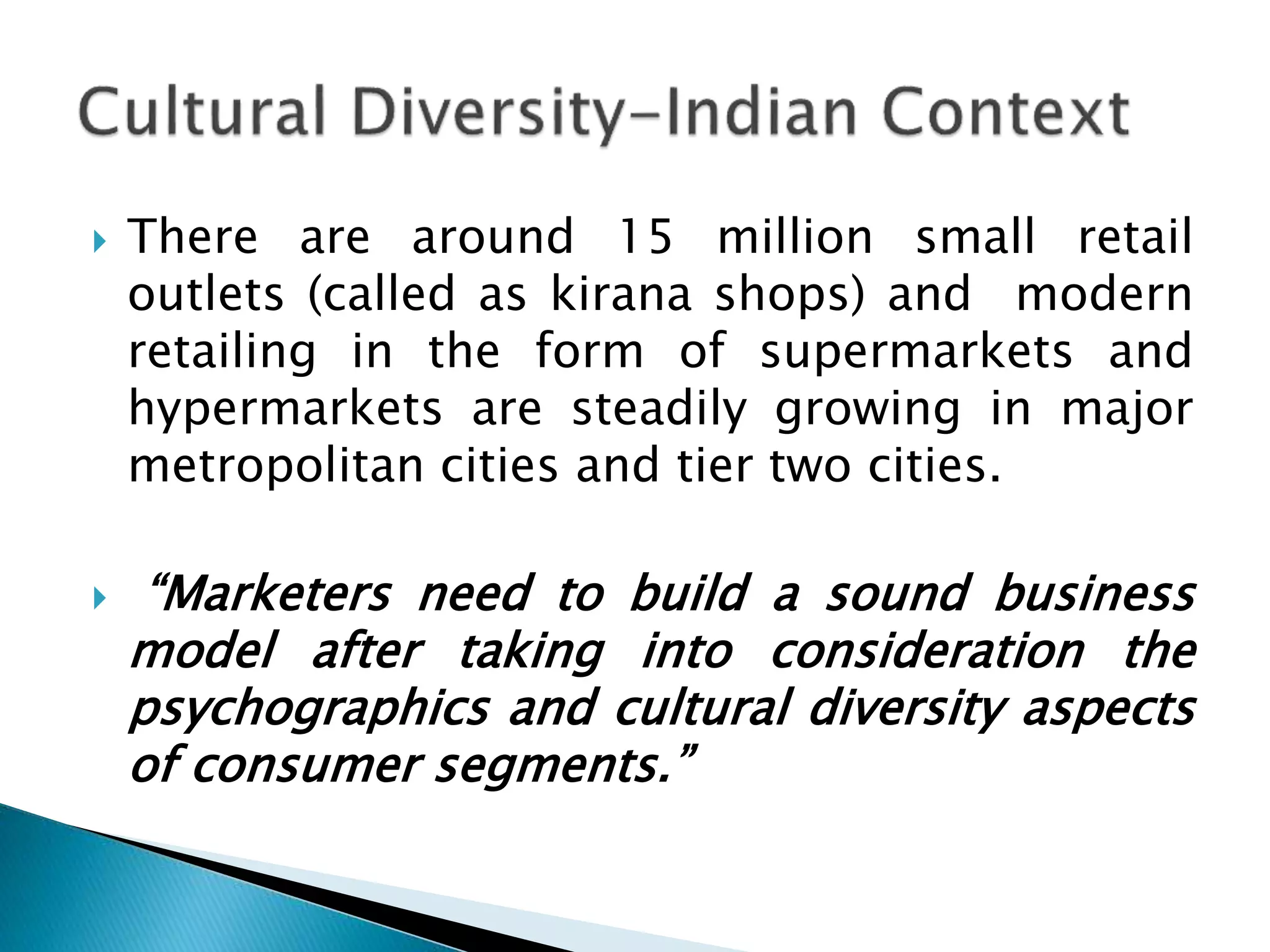  There are around 15 million small retail
outlets (called as kirana shops) and modern
retailing in the form of supermarkets and
hypermarkets are steadily growing in major
metropolitan cities and tier two cities.
 “Marketers need to build a sound business
model after taking into consideration the
psychographics and cultural diversity aspects
of consumer segments.”
 
