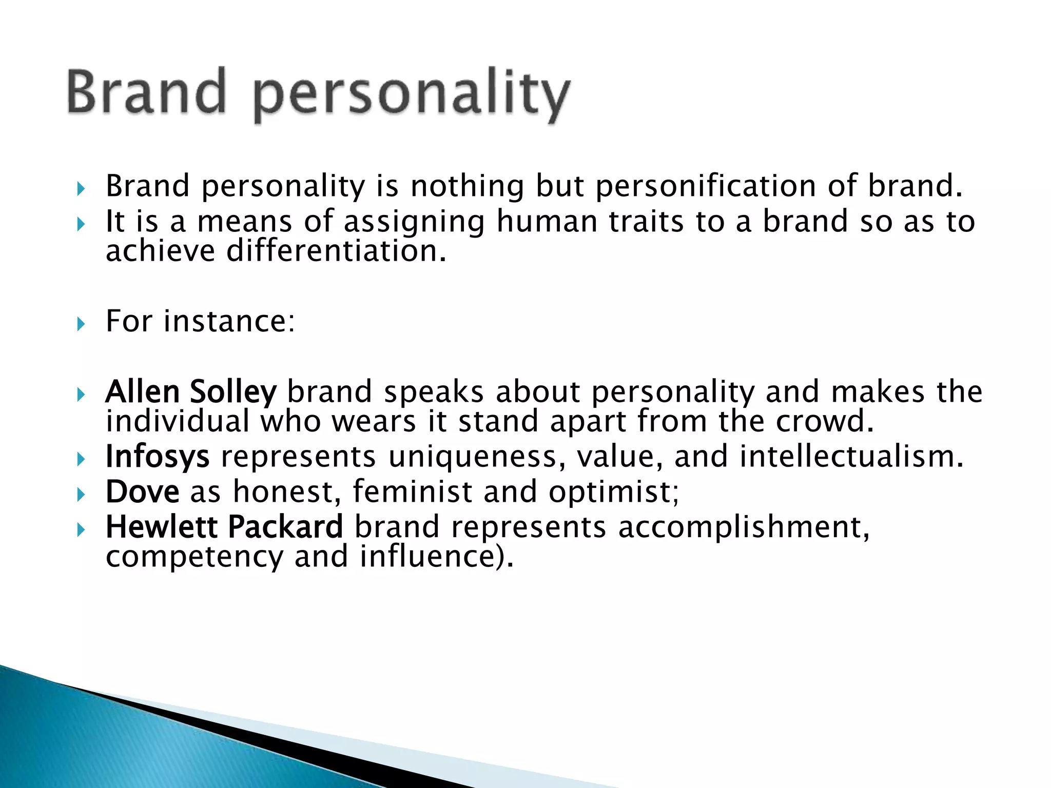  Brand personality is nothing but personification of brand.
 It is a means of assigning human traits to a brand so as to
achieve differentiation.
 For instance:
 Allen Solley brand speaks about personality and makes the
individual who wears it stand apart from the crowd.
 Infosys represents uniqueness, value, and intellectualism.
 Dove as honest, feminist and optimist;
 Hewlett Packard brand represents accomplishment,
competency and influence).
 
