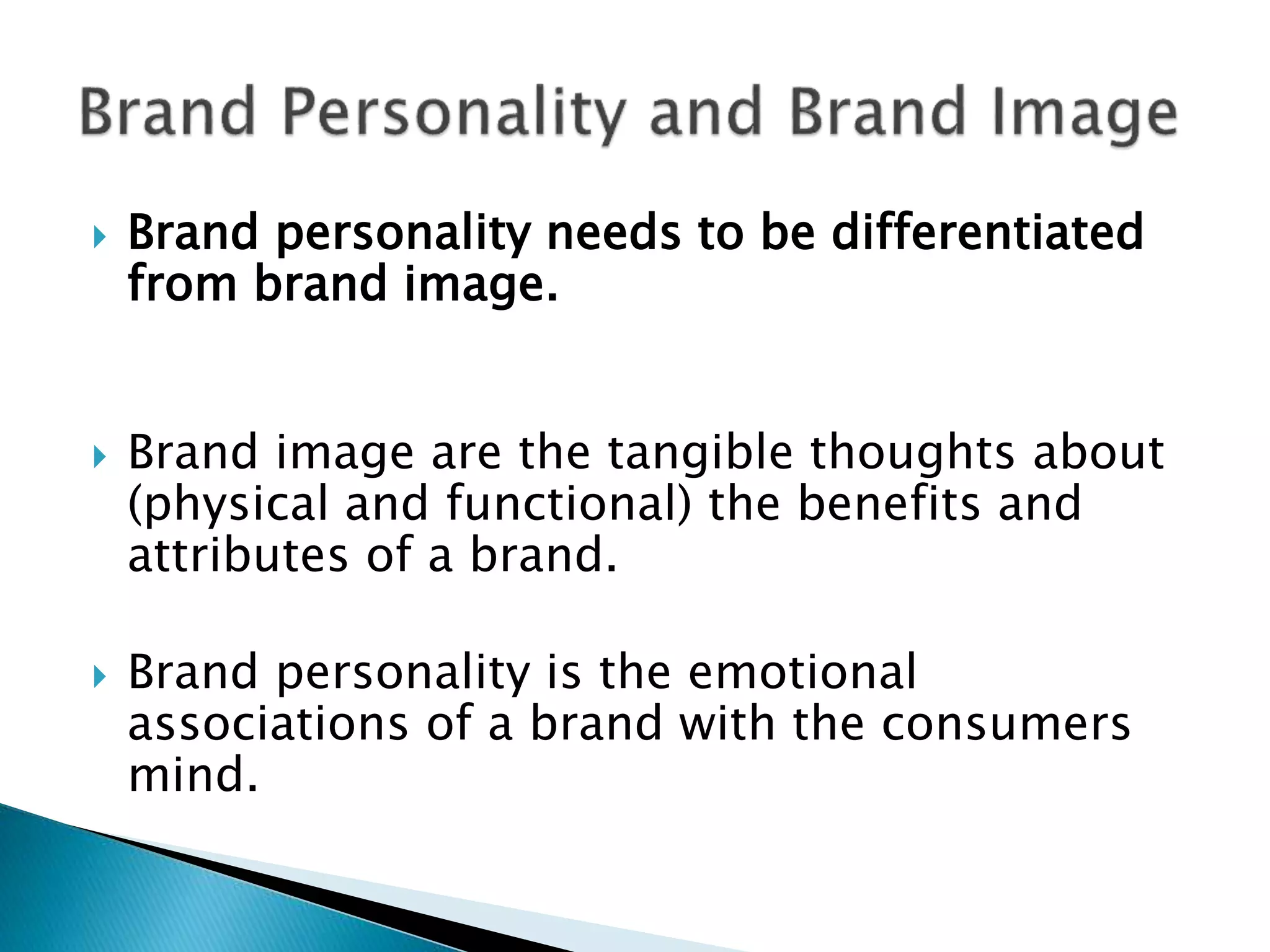  Brand personality needs to be differentiated
from brand image.
 Brand image are the tangible thoughts about
(physical and functional) the benefits and
attributes of a brand.
 Brand personality is the emotional
associations of a brand with the consumers
mind.
 