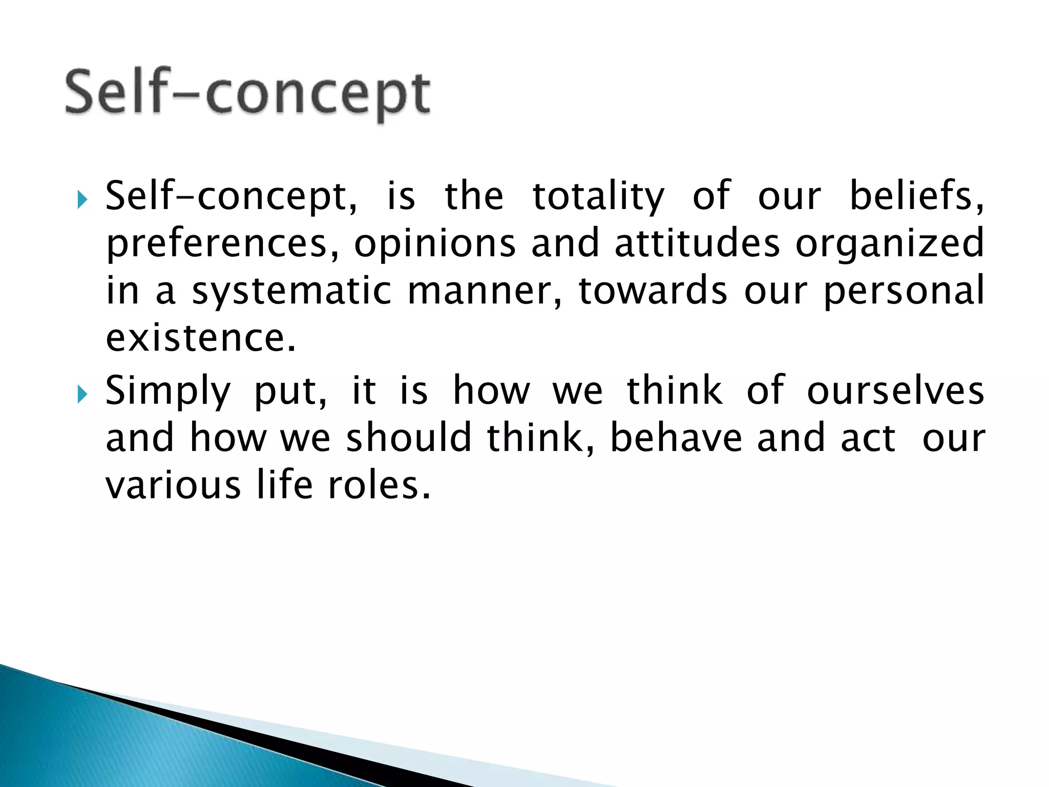  Self-concept, is the totality of our beliefs,
preferences, opinions and attitudes organized
in a systematic manner, towards our personal
existence.
 Simply put, it is how we think of ourselves
and how we should think, behave and act our
various life roles.
 