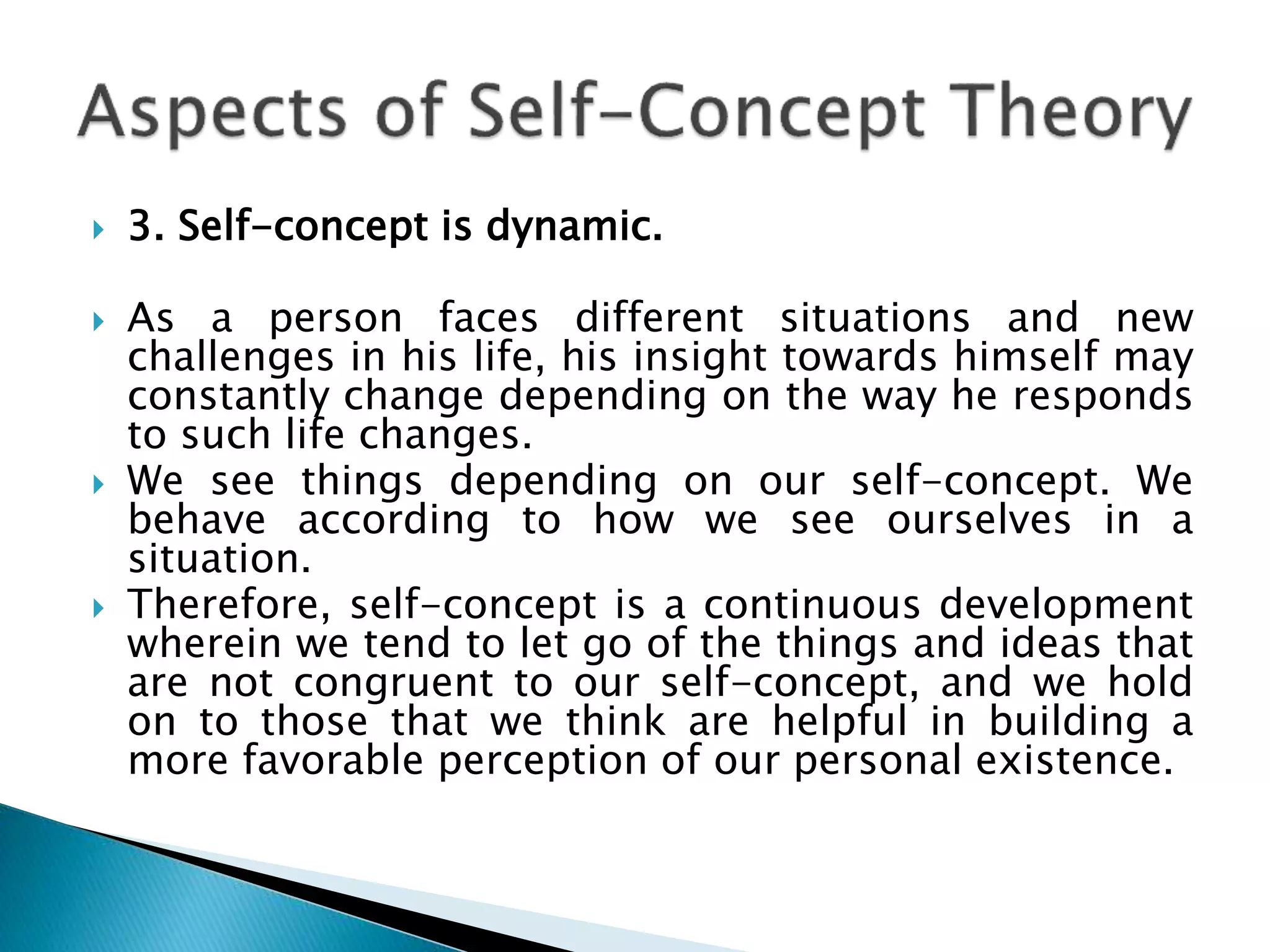  3. Self-concept is dynamic.
 As a person faces different situations and new
challenges in his life, his insight towards himself may
constantly change depending on the way he responds
to such life changes.
 We see things depending on our self-concept. We
behave according to how we see ourselves in a
situation.
 Therefore, self-concept is a continuous development
wherein we tend to let go of the things and ideas that
are not congruent to our self-concept, and we hold
on to those that we think are helpful in building a
more favorable perception of our personal existence.
 