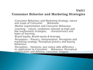 •Consumer Behaviour and Marketing Strategy, nature
and scope of Consumer Behaviour
•Market segmentation and Consumer Behaviour.
•Learning - nature, conditions relevant to high and
low involvement strategies, characteristics and
types of learning,
•Brand loyalty, Brand equity & leverage.
•Perception - Process, interpretation, Perception and
marketing strategy. Perceptual process and buying
behaviour.
•Perception - Elements, Just notice able difference -
its application to Consumer Behaviour, Perceptual
organization and defense, consumer imagery.
 